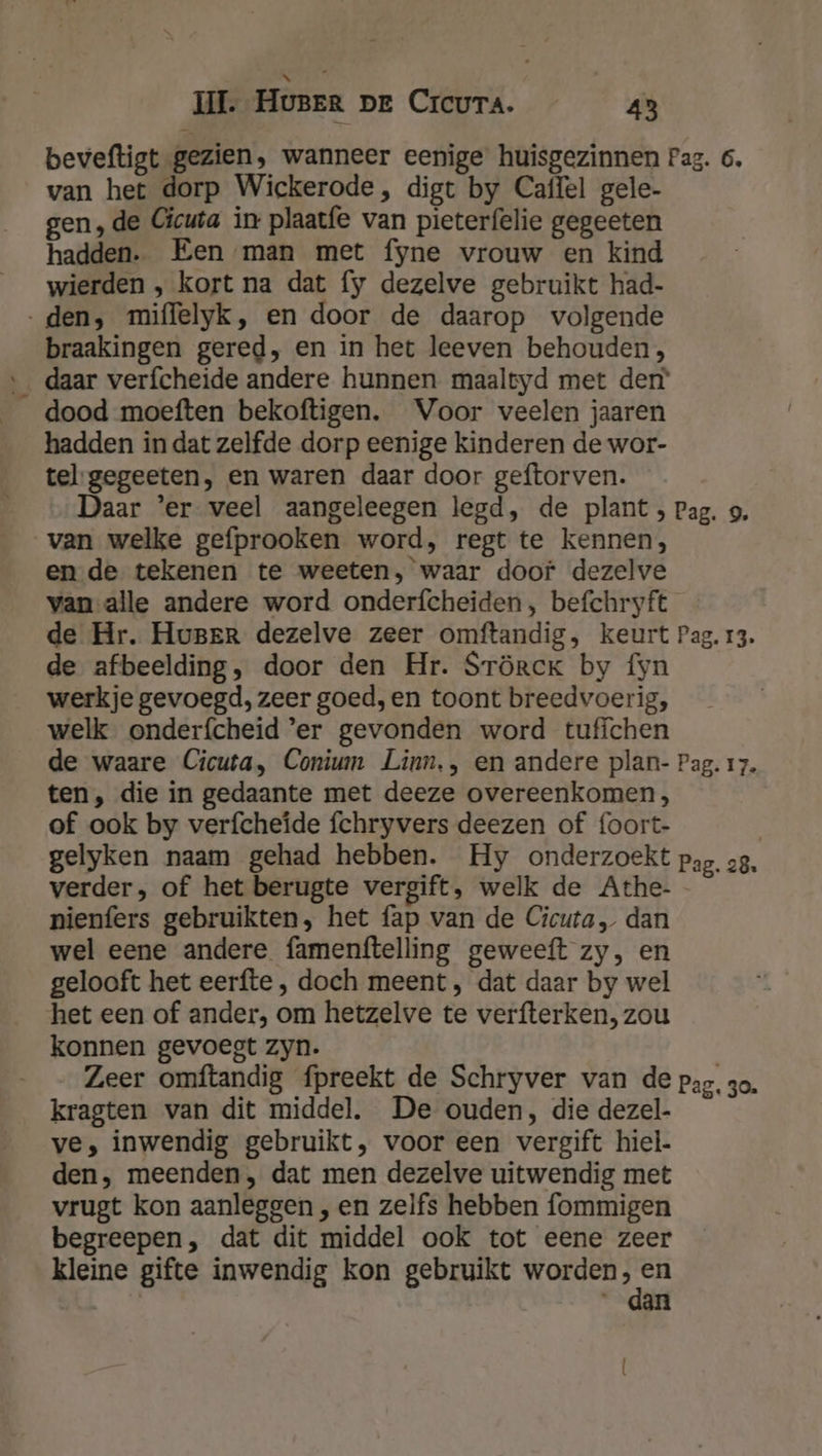 beveftigt gezien, wanneer eenige huisgezinnen Pag. 6. van het dorp Wickerode , digt by Caffel gele- gen, de Cicuta in plaatfe van pieterfelie gegeeten hadden. Een man met fyne vrouw en kind wierden , kort na dat fy dezelve gebruikt had- „den, miffelyk, en door de daarop volgende braakingen gered, en in het leeven behouden, _ daar verfcheide andere hunnen maaltyd met der dood moeften bekoftigen. Voor veelen jaaren hadden in dat zelfde dorp eenige kinderen de wor- tel-gegeeten, en waren daar door geftorven. Daar ‘er veel aangeleegen legd, de plant , Pag. 9. van welke gefprooken word, regt te kennen, en de tekenen te weeten, waar doof dezelve vanalle andere word onderfcheiden, befchryft de Hr. Huger dezelve zeer omftandig, keurt Pag. 13. de afbeelding, door den Hr. SrörckK by fyn werkje gevoegd, zeer goed, en toont breedvoerig, welk onderfcheid ’er gevonden word tuffchen de waare Cicuta, Conium Linn,, en andere plan- Pag. 17. ten, die in gedaante met deeze overeenkomen, of ook by verfcheïde fchryvers deezen of foort- gelyken naam gehad hebben. Hy onderzoekt pag. 28. verder, of het berugte vergift, welk de Athe-- nienfers gebruikten, het fap van de Cicuta, dan wel eene andere famenftelling geweeft zy, en gelooft het eerfte , doch meent, dat daar by wel het een of ander, om hetzelve te verfterken, zou konnen gevoegt zyn. Zeer omftandig fpreekt de Schryver van de pag. zo. kragten van dit middel. De ouden, die dezel- ve, inwendig gebruikt, voor een vergift hiel. den, meenden, dat men dezelve uitwendig met vrugt kon aanleggen , en zelfs hebben fommigen begreepen, dat dit middel ook tot eene zeer kleine gifte inwendig kon gebruikt worden dic | “dan