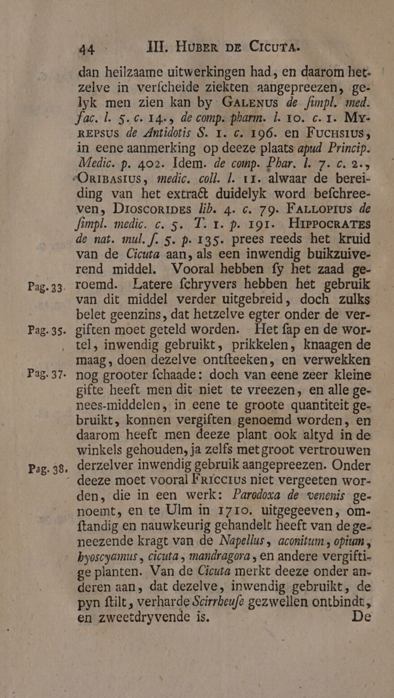 Pag. 38, dan heilzaame uitwerkingen had, en daarom het. zelve in verfcheide ziekten aangepreezen, ge- Iyk men zien kan by GALENus de funpl, med. fac. l. 5.c. 14+» de comp. pharm. l. to. c. 1. Mv- REPSUS de Antidotis S. T. c. 196. en Fucrsius; in eene aanmerking op deeze plaats apud Princip. Medic. p. 402. Idem. de comp. Phar. b. 7. c. 2.5 ding van het extra€t duidelyk word befchree- ven, Droscoripes lib. 4. c. 79. FALLOPIus de fimpl. medic. c.5. T. 1. p. 191. HrePocRATEs de nat. mul. f. 5. p. 135. prees reeds het kruid van de Cicuta aan, als een inwendig buikzuive- rend middel. Vooral hebben fy het zaad ge- roemd. Latere fchryvers hebben het gebruik van dit middel verder uitgebreid, doch zulks belet geenzins, dat hetzelve egter onder de ver- giften moet geteld worden. Het fap en de wor- tel, inwendig gebruikt, prikkelen, knaagen de maag, doen dezelve ontfteeken, en verwekken nog grooter fchaade: doch van eene zeer kleine gifte heeft men dit niet te vreezen, en alle ge- nees-middelen, in eene te groote quantiteit ge- bruikt, konnen vergiften genoemd worden, en daarom heeft men deeze plant ook altyd in de winkels gehouden, ja zelfs met groot vertrouwen derzelver inwendig gebruik aangepreezen. Onder deeze moet vooral Frrcerus niet vergeeten wor- den, die in een werk: Parodoxa de venenis ge- noemt, en te Ulm in 17ro, uitgegeeven, om- ftandig en nauwkeurig gehandelt heeft van de ge- neezende kragt van de Napellus , aconitum , opium , ge planten. Van de Cicuta merkt deeze onder an. deren aan, dat dezelve, inwendig gebruikt, de pyn ftilt , verharde Scirrheufe gezwellen ontbindt, en zweetdryvende is. | De