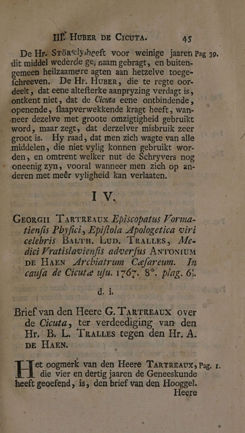 dit middel wederde ge; naam gebragt, en buiten. gemeen heilzaamere agten aan hetzelve toege= {chreeven. De Hr. HuBERr, die te regte oor- deelt, dat eene altefterke aanpryzing verdagt is, ontkent niet, dat de Cicuta eene ontbindende, openende, flaapverwekkende kragt heeft , wan- neer dezelve met groote omzigtigheid gebruikt word, maar zegt, dat derzelver misbruik zeer groot is. Hy raad, dat men zich wagte van alle middelen, die niet vylig konnen gebruikt wor- den, en omtrent welker nut de Schryvers nog oneenig zyn, vooral wanneer men zich op an- deren met meêr vyligheid kan verlaaten. Iv. Grorair TARTREAUX Episcopatus Vorma- tienfis Phbyfici, Epiftola Apologetica wiri celebris Baurn. Lup. TRALLES, Me« dici Vratislavienfis adverfus ANTONtUM DE HAEN Archiatrum Cefareum. In caufa de Cicute ufu. 1767. 8°. plag. 65. d. î. Brief van den Heere G. TARTREAUX over de Cicuta, ter verdeediging van den Hr.’ B. L. Irarres tegen den Hr. A. DE HAEN. í je oogmerk van den Heere TARTREAUX, Pag. r. die vier en dertig jaaren de Geneeskunde heeft geoefend, is, den brief van den Hooggel. Heere
