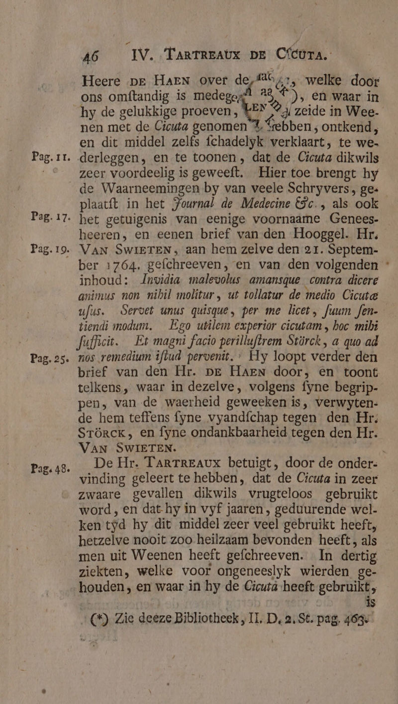 fab 1, welke door Heere pr HAEN over de ons omftandig is medegosdl 23 ©), en waar in hy de gelukkige proeven, KEN 2 zeide in Wee. nen met de Cicuta genomen 4% ebben ; ontkend, en dit middel zelfs fchadelyk verklaart; te we- zeer voordeelig is geweeft. Hier toe brengt hy Pag. 17. Pag. 19. Pag. 25. Pag: 48. plaatft in het Journal de Medecine €5c., als ook het getuigenis van eenige voornaame Genees- heeren, en eenen brief van den Hooggel. Hr. VAN SWIETEN ; aan hem zelve den 21. Septem- ber 1764. gefchreeven, en van den volgenden * inhoud: nvidia malevolus amansque contra dicere animus non nihil molitur, ut tollatur de medio Cicuta ufus. Servet unus quisque, per me licet, fuum fen- tiendi modum. Ego utilem experior cicutam „ hoc mibi Jufficit. Et magni facio perilluftrem Stürck, a quo ad nos remedium iftud pervenit.* Hy loopt verder den brief van den Hr. pre HAEN door, en toont telkens, waar in dezelve, volgens fyne begrip- pen, van de waerheid geweeken is, verwyten- de hem teffens fyne vyandfchap tegen den Hr. STÖRCK; en fyne ondankbaarheid tegen den Hr. VAN SWIETEN. kak De Hr. TARTREAUX betuigt, door de onder. vinding geleert te hebben, dat de Cicuta in zeer zwaare gevallen dikwils vrugteloos gebruikt word , en dat hy in vyf jaaren , geduurende wel. ken tyd hy dit middel zeer veel gebruikt heeft, hetzelve nooit zoo heilzaam bevonden heeft, als men uit Weenen heeft gefchreeven. In dertig ziekten, welke voor ongeneeslyk wierden ge- | | | is (*) Zie deeze Bibliotheek „IL, D, 2, St. pag. 463
