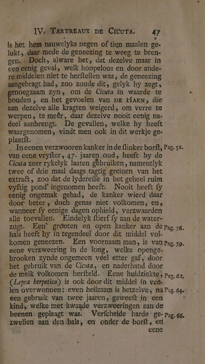 ‚ - is het hem nauwelyks negen of tien maalen ge- lukt „daar mede de geneezing te weeg te bren- gen.” Doch, alware het, dat dezelve maar in een eenig geval, welk hoopeloos en door ande- re. middelen niet te herftellen was, de geneezing aangebragt had; zoo zoude dit, gelyk hy zegt, genoegzaam zyn, om de Cicuta in waarde te __ houden , en het gevoelen van DE HAEN; die aan dezelve alle kragten weigerd, om verre te werpen, te meêr, daar dezelve nooit eenig na- deel aanbrengt. „De gevallen, welke hy heeft _ waargenomen, vindt men ook in dit werkje ge- plaatít. | | ORN _, In eenen verzwooren kanker inde flinker borft, Pag. st. van eene vryfters 47. jaaren „oud, heeft hy de Cicuta zeer rykelyk laaten gebruiken, namentlyk twee of drie maal daags tagtig greinen van het extraft, zoo dat de lydereffe in het geheel ruim vyftig pond’ ingenomen heeft. Nooit heeft fy eenig ongemak gehad, de kanker wierd daar door beter „ doch genas niet volkomen, en; wanneer fy eenige dagen ophield, verzwaarden alle toevallen. Eindelyk ftierf fy aan de water- zugt. Een’ grooten en open kanker aan de pag. 56, hals heeft hy in tegendeel door dit middel vol- komen geneezen. Een voornaam man, is van pag. sg. eene verzweering in de long, welke openge- brooken zynde ongemeen veel etter gaf, doòr het gebruik van de’ Cicuta, en naderhand door de melk volkomen herfteld.« Eene huidziekte, pag, 62, (Lepra herpetica) is ook door dit middel in vee- len overwonnen: even heilzaam is hetzelve , na Pag. 64 éen gebruik van twee jaaren, geweeft in een kind, welke met kwaade verzweeringen aande beenen.-geplaagt was. Verfcheide harde ge- pag. 66, zwellen aart den ‘hals, en onder de borft, eri Pl eene : £