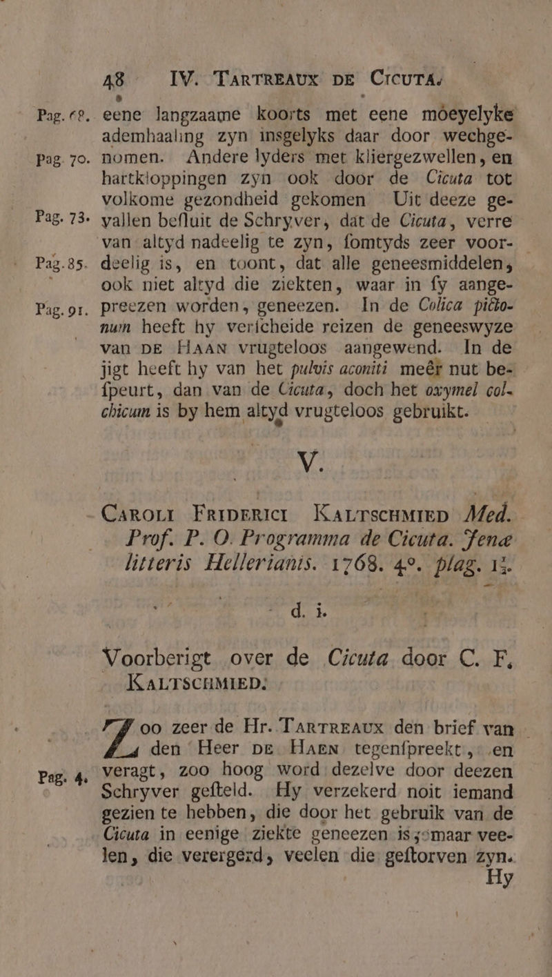 Pag. or. Pag. 4 48 IV. TARTREAUX DE Crcurá, eene langzaame koorts met eene móeyelyke ademhaaling zyn insgelyks daar door wechge- nomen. Andere lyders met kliergezwellen, en hartkloppingen zyn ook door de Cicuta tot volkome gezondheid gekomen Uit deeze ge- vallen befluit de Schryver, dat de Cicuta, verre van altyd nadeelig te zyn, fomtyds zeer voor- ook niet altyd die ziekten, waar in fy aange- preezen worden, geneezen. In de Colica piêto- nwn heeft hy vericheide reizen de geneeswyze van DE HAAN vrugteloos aangewend. In de jigt heeft hy van het pulwis aconiti meêt nut be- fpeurt, dan van de Cicuta, doch het oxymel col. chicum is by hem altyd vrugteloos gebruikt. NL Prof. P. O. Programma de Cicuta. Fene litteris Hellerianis. 1768. 4°. plag. 13. d. i. Voorberigt over de Cicuta door C. F, KALTSCHMIED: oo zeer de Hr. TARTREAUX den brief van — den Heer pe. Harn tegenfpreekt, en veragt, zoo hoog word dezelve door deezen Schryver gefteld. Hy verzekerd noit iemand gezien te hebben, die door het gebruik van de Cicuta in eenige ziekte geneezen is sömaar vee- len, die verergerd, veelen die geftorven zyn. Hy