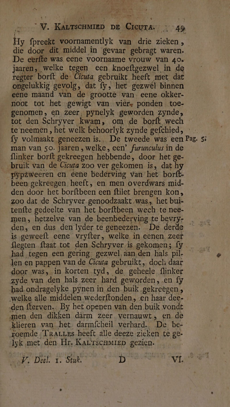 he ‚ pe N ne eN A - ie te 4 v. KALTsCHMIED DE ner x4D Hy (preekt voornamentlyk van drie ine sn die door dit middel in gevaar gebragt waren. De eerfte was eene voornaame vrouw van 40» jaaren, welke tegen een knoeftgezwel in de regter borft de. Cicuta, gebruikt heeft met dat ongelukkig gevolg, dat fy, het gezwél binnen eene maand van de grootte van. eene okker- noot tot het gewigt van viers ponden toe- genomen, en zeer, pynelyk geworden zynde; tot den Schryver. kwam, om de borft wech te neemen, het welk behoorlyk zynde gefchied, fy volmaakt geneezen is. De tweede was een Pag. 5: man van so. jaaren , welke, een’ furunculus in de flinker. borft gekreegen hebbende, door het ge- pypzweeren en eene bederving van het borft- been gekreegen. heeft, en. men overdwars mid- den door het borftbeen een ftilet brengen kon, zoo dat de Schryver.genoodzaakt was, het bui- tenfte gedeelte van het borftbeen wech te nee- men, hetzelve van de beenbederving te bevry- den, en dus den lyder te geneezen. De derde is geweeft eene vryfter, welke in eenen zeef flegten ftaat tot den Schryver vis gekomen; fy . had tegen een gering. gezwel, aan, den hals pil- Jen en pappen van de Cicuta gebruikt, doch daar door was, in korten tyd, de geheele flinker zyde van den hals zeer hard geworden, .en fy had ondragelyke pynen in den. buik gekreêgen, welke alle middelen wederftonden , «en haar dee- den fferven.. By het openen van den buik vondt men den dikken dârm zeer vernauwt, en de klieren van „het darmfcheil verhard. De be- roemde ;TraLres heeft alle deeze zieken te ge- Iyk met den. Hr. Kar rscamiep gezien. V. Deél. I. Stuk. D | VL 0e