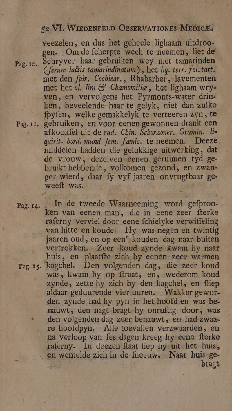 Paz. 14. Pag. I5- za VI. WIEDENFELD OBsERVATIONES MEDicE; veezelen, en dus het geheele lighaam uitdroo- gen. Om de fcherpte wech te neemen, liet de Schryver haar gebruiken wey met tamarinden _ (ferum laëis tamarindinatum), het lig. terr. fol. tart. met het ol. lini €” Chamomille, het lighaam wry- ven, en vervolgens het Pyrmonts-water drin- ken, beveelende haar te gelyk, niet dan zulke ípyfen, welke gemakkelyk te verteeren zyn, te afkookfel uit de rad. Chin. Schorzoner. Gramin. lis quirit. bord. mund. fem. fenic. te neemen. Deeze middelen hadden die gelukkige uitwerking, dat de vrouw, dezelven eenen. geruimen tyd ge- bruikt hebbende, volkomen gezond, en zwan- ger wierd, daar fy vyf jaaren onvrugtbaar ge= weeft was. | _ In de tweede Waarneeming word gefproo:, ken van eenen man, die in eene zeer fterke raferny verviel door eene fchielyke verwiffeling van hitte en koude. Hy was negen en twintig jaaren oud, en op een’-kouden dag naar buiten vertrokken. Zeer koud zynde kwam hy naar huis, en plaatfte zich by eenen zeer warmen kagchel. Den volgenden dag, die zeer koud was, kwam hy op ftraat, en, wederom koud zynde, zette hy zich by den kagchel, en fliep aldaar-geduurende vier uuren.… Wakker gewor- den zynde had hy pyn in het hoofd en was be- nauwt, den hagt bragt hy onruftig door, was den volgenden dag zeer benauwt, en had zwaa- re hoofdpyn. … Alle toevallen verzwaarden, en na verloop van fes dagen kreeg hy-eene. fterke raferny. In deezen ftaat liep hy uit het huis, bragt