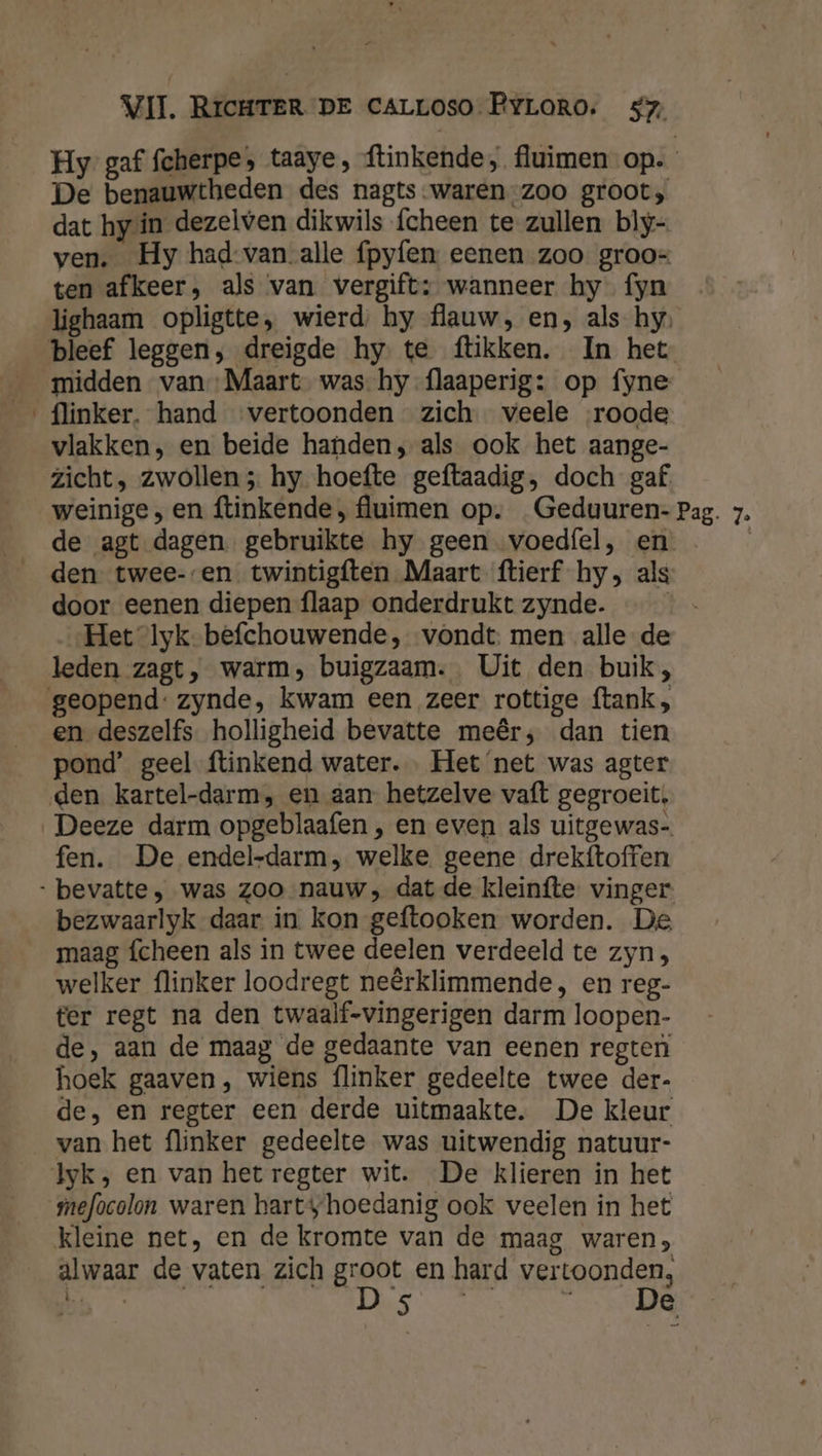 Hy gaf fcherpe; taaye, ftinkende, fluimen op. De benauwtheden des nagts-waren-zoo groot, dat hy in dezelven dikwils fcheen te zullen bly- ven. Hy had van alle fpyfen eenen zoo groo= ten afkeer, als van vergift: wanneer hy fyn lighaam opligtte, wierd: hy flauw, en, als hy, flinker. hand vertoonden zich veele roode vlakken, en beide handen; als ook het aange- zicht, zwollen 5 hy hoefte geftaadig, doch gaf. de agt dagen gebruikte hy geen voedfel, en den twee--en twintigften Maart ftierf hy, als door eenen diepen flaap onderdrukt zynde. | Het lyk-befchouwende, vondt. men alle-de leden zagt, warm, buigzaam. Uit den buik; en deszelfs holligheid bevatte meêr; dan tien pond’ geel ftinkend water. Het ‘net was agter Deeze darm opgeblaafen , en even als uitgewas- fen. De endel-darm, welke. geene drekftoffen bezwaarlyk daar in kon geftooken worden. De maag fcheen als in twee deelen verdeeld te zyn, welker flinker loodregt neêrklimmende, en reg- ter regt na den twaalf-vingerigen darm loopen- de, aan de maag de gedaante van eenen regten hoek gaaven, wiens {linker gedeelte twee der- de, en regter een derde uitmaakte. De kleur van het flinker gedeelte was uitwendig natuur- mefocolon waren hartyhoedanig ook veelen in het kleine net, en de kromte van de maag waren; alwaar de vaten zich groot en hard vertoonden,