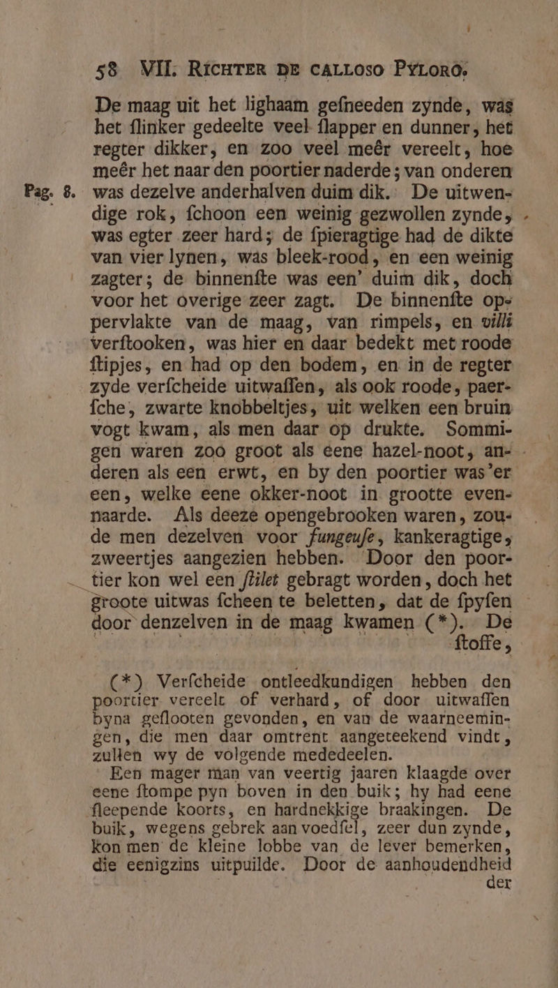 De maag uit het lighaam gefneeden zynde, was het flinker gedeelte veel flapper en dunner; het regter dikker, en zoo veel meêr vereelt, hoe meêr het naar den poortier naderde ; van onderen dige rok, fchoon een weinig gezwollen zynde, was egter zeer hard; de fpieragtige had de dikte van vier lynen, was bleek-rood, en een weinig zagter; de binnenfte was een’ duim dik, doch voor het overige zeer zagt. De binnenfte ops pervlakte van de maag, van rimpels, en villi verftooken, was hier en daar bedekt met roode ftipjes, en had op den bodem, en in de regter zyde verfcheide uitwaffen, als ook roode; paer- fche, zwarte knobbeltjes, uit welken een bruin vogt kwam, als men daar op drukte. Sommi- hd deren als een erwt, en by den poortier was’er een, welke eene okker-noot in. grootte even- naarde. Als deeze opengebrooken waren, zou- de men dezelven voor fungeufe, kankeragtige ; zweertjes aangezien hebben. Door den poor- door denzelven in de maag kwamen (*). De (*) Verfcheide ontleedkundigen hebben den poortier. vereelt of verhard, of door uitwaflen byna geflooten gevonden, en van de waarneemin- gen, die men daar omtrent aangeteekend vindt, zulen wy de volgende mededeelen. „Een mager man van veertig jaaren klaagde over gene ftompe pyn boven in den buik; hy had eene buik, wegens gebrek aan voedfel, zeer dun zynde, kon men de kleine lobbe van de lever bemerken, die eenigzins uitpuilde. Door de aa ee | | er