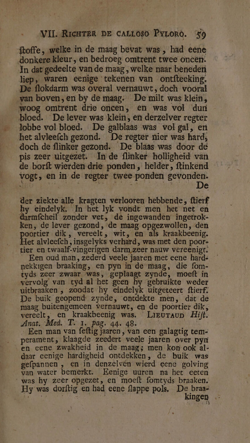 {toffe , welke in de maag bevat was , had eene donkere kleur , en bedroeg omtrent twee oncen:. In dat gedeelte van de maag , welke naar beneden liep, waren eenige tekenen van ontfteeking. De flokdarm was overal vernauwt, doch vooral van boven;en by de maag. De milt was klein, woog omtrent drie oncen, en was vol ‘dun - bloed. De lever was klein, en derzelver regter lobbe vol bloed. De galblaas was vol gal, en het alvlee{ch gezond. De regter nier was hard; doch de flinker gezond. De blaas was door de pis zeer uitgezet. In de flinker holligheid van de borft wierden drie ponden, helder, ftinkend vogt, en in de regter twee ponden gevonden. 4 9 in ' d es Wi et Ae JV N best nd De der ziekte alle kragten verlooren hebbende, ftierf hy eindelyk. In het lyk vondt men het net en darmfcheil zonder vet, de ingewanden ingetrok- ken, de lever gezond, ‘de maag opgezwollen, den oortier dik, vereelt, wit, en als kraakbeenig. et alvleefch, insgelyks verhard, was met den poor- tier en twaalf-vingerigen darm zeer nauw vereenigt. _ Een oud man, zederd veele jaaren met eene hards nekkigen braaking, en pyn in de maag, die fom- tyds zeer zwaar was, geplaagt zynde, moeft in vervolg van tyd al het geen hy gebruikte weder uitbraaken , zoodat hy eindelyk uitgeteert ftierf. De buik geopend zynde, ontdekte men, dat de maag buitengemeen vernauwt, en de poortier dik, vereelt, en kraakbeenig was. Lieuraup Hift. Anat. Med. T. 1. pag. 44. 48. HENK „Een man van feftig jaaren , van een galagtig tem- perament; klaagde zeedert veele jaaren over pyn en eene zwakheid in de maag; men kon ook al- daar eenige hardigheid ontdekken, de buik was gefpannen , en in denzelvén wierd eene golving van water bemerkt. Eenige uuren na het eeten was hy zeer opgezet, en moeft fomtyds braaken. Hy was dorftig en had eene flappe pols, De braa- be IE LN Le kingen Nn