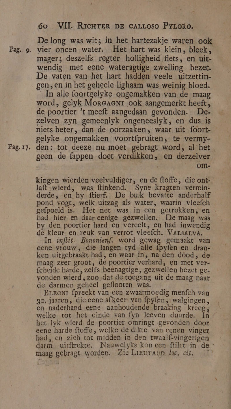 Pag. 17. \ 6o VII. RrcHTER DE cALLOSO Pyroro. De long was wit; in het hartezakje waren ook mager; deszelfs regter holligheid flets, en uit- wendig met eene wateragtige zwelling bezet. De vaten van het hart hadden veele uitzettin- gen,en in het geheele lighaam was weinig bloed. _Ín alle foortgelyke ongemakken van de maag word, gelyk MorGaeNr ook aangemerkt heeft , de poortier ’t meeft aangedaan gevonden. De- zelven zyn gemeenlyk ongeneeslyk, en dus is niets beter, dan de oorzaaken, waar uit foort- gelyke ongemakken voortípruiten, te vermy- den: tot deeze nu moet gebragt word, al het geen de fappen doet verdikken, en derzelver | __om- kingen wierden veelvuldiger, en de ftoffe, die ont- laft wierd, was ftinkend. Syne kragten vermin- derde, en hy ftierf. De buik bevatte anderhalf pond vogt, welk uitzag als water, waarin vleefch gefpoeld is. Het net was in een getrokken, en had hier en daar eenige gezwellen. De maag was by den poortier hard en vereelt, en had inwendig de kleur en. reuk van verrot vleefch. VArsALVvA, In znftit. Bononienf. word gewag gemaakt van eene vrouw, die langen tyd alle fpyfen en dran- ken uitgebraakt had, en waar in, na den dood, de maag zeer groot, de poortier verhard, en met ver- fcheide harde, zelfs beenagtige, gezwellen bezet ge- vonden wierd ‚zoo dat de.toegang uit de maag naar de darmen geheel geflooten was. Brrcni fpreekt van een zwaarmoedig menfch van 30. jaaren, dieeene afkeer: van fpyfen, walgingen, en naderhand eene aanhoudende braaking kreeg, welke tot het einde van fyn leeven duurde. In het Iyk wierd de poortier omringt gevonden door. eene harde ftoffe , welke de dikte van eenen vinger had, en zich tot midden in den twaalf-vingerigen darm uicftrekte. Nauwelyks kon een ftilet in de: maag gebragt worden. Zie Lieuraup loc. cit.