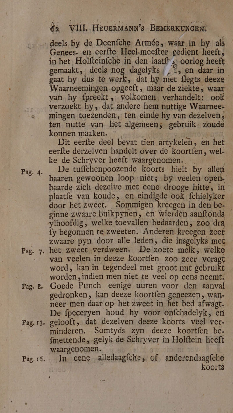 Pag: 4. Pag. 13. Pag. 16. Genees- en eerfte. Heel-meefter gedient heeft, in het Holfteinfche in den laatf? „ oorlog heeft gemaakt, deels nog dagelyks » ‚&gt; en daar in gaat hy dus te werk, dat hy niet flegts deeze Waarneemingen opgeeft, maar de ziekte, waar van hy fpreekt , volkomen, verhandelt: ook verzoekt by, dat andere hem nuttige Waarnee- mingen toezenden, ten einde hy van dezelven; ten nutte van het algemeens gebruik. zoude konnen maaken. HOE at vO vager Dit eerfte deel bevat tien artykelen, en het eerfte derzelven handelt over de koortfen , wel- ke de Schryver heeft waargenomen. De tuffchenpoozende koorts hielt by allen haaren gewoonen loop niet; by veelen open- baarde zich dezelve met eene drooge hitte, in plaat{e van koude, en eindigde ook fchielyker door het zweet. Sommigen kreegen in den be- _ ginne zwaare buikpynen, en wierden aanftonds ylhoofdig , welke toevallen bedaarden, zoo dra fy begonnen te zweeten. Anderen kreegen zeer zwaare pyn door alle leden, die insgelyks met het zweet verdween. De zoete melk, welke van veelen in deeze koortfen zoo zeer veragt word, kan in tegendeel met groot nut gebruikt worden, indien men niet te veel op eens neemt: Goede Punch eenige uuren voor den aanval gedronken, kan deeze koortfen geneezen , wan- neer men daar op het zweet in het bed afwagt. De fpeceryen houd hy voor onfchadelyk, eni gelooft, dat dezelven deeze koorts veel ver- minderen. Somtyds zyn deeze koortfen be- fmettende , gelyk de Schryver in Holftein heeft waargenomen. | In eene alledaagfche, of anderendaagfche koorts