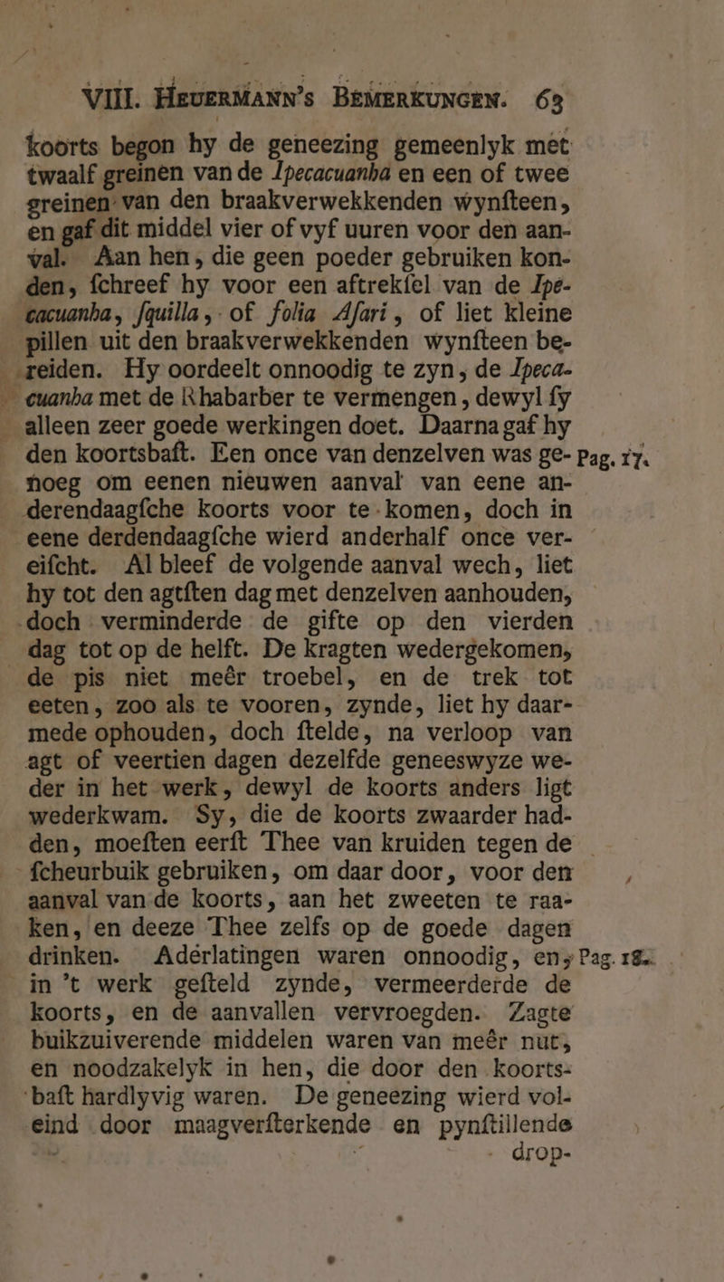 koorts begon hy de geneezing gemeenlyk met twaalf greinen vande /pecacuanha en een of twee greinen-van den braakverwekkenden wynfteen, en gaf dit middel vier of vyf uuren voor den aan- val. Aan hen, die geen poeder gebruiken kon- den; fchreef hy voor een aftrekfel van de Jpe- cacuanha, fquilla,-of folia Afari, of liet kleine pillen uit den braakverwekkenden wynfteen be- ‚reiden. Hy oordeelt onnoodig te zyn; de Ipeca- __€uanha met de Khabarber te vermengen , dewyl fy _alleen zeer goede werkingen doet. Daarna gaf hy den koortsbaft. Een once van denzelven was ge- pag. 7. noeg om eenen nieuwen aanval van eene an- _derendaagfche koorts voor te-komen, doch in eene derdendaagfche wierd anderhalf once ver- eifcht. Albleef de volgende aanval wech, liet hy tot den agtften dag met denzelven aanhouden, ‚doch verminderde de gifte op den vierden dag tot op de helft. De kragten wedergekomen, _de pis niet meêr troebel, en de trek tot eeten , zoo als te vooren, zynde, liet hy daar- mede ophouden, doch ftelde, na verloop van agt of veertien dagen dezelfde geneeswyze we- der in het werk, dewyl de koorts anders ligt wederkwam. Sy; die de koorts zwaarder had- den, moeften eerft Thee van kruiden tegen de fcheurbuik gebruiken, om daar door, voor den aanval van de koorts, aan het zweeten te raa- ken, en deeze Thee zelfs op de goede dagen drinken. Aderlatingen waren onnoodig, ens Pag. 18 in't werk gefteld zynde, vermeerderde de koorts, en de aanvallen vervroegden. Zagte buikzuiverende middelen waren van meêr nut, en noodzakelyk in hen, die door den koorts- ‘baft hardlyvig waren. De geneezing wierd vol. Eind door maagverfterkende en pynftillende . 4 …_drop-