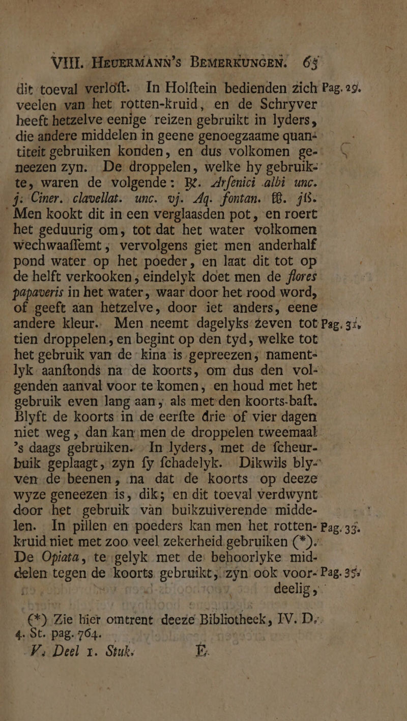 dit toeval werloft. In Holftein bedienden zich Pag. 29, veelen van het rotten-kruid, en de Schryver heeft hetzelve eenige ‘reizen gebruikt in lyders, die andere middelen in geene genoegzaame quan: titeit gebruiken konden, en dus volkomen ge-… \ neezen zyn. De droppelen, welke hy gebruik te, waren de volgende: Be. drfenici albi unc. j: Ciner. clavellat. unc. vj. Ag. fontan. 8. zis. Men kookt dit in een verglaasden pot, en roert het geduurig om, tot dat het water volkomen wechwaaffemt ; vervolgens giet men anderhalf pond water op het poeder, en laat dit tot op de helft verkookens eindelyk doet men de flores papaveris in het water, waar door het rood word; of geeft aan hetzelve, door iet anders, eene andere kleur. Men neemt dagelyks-Zeven tot Pag. 3% tien droppelen, en begint op den tyd, welke tot het gebruik van de kina is.gepreezen; nament- Iyk aanftonds na de koorts, om dus den vol- genden aanval voor te komen, en houd met het gebruik even lang aan; als met den koorts-baft. Blyft de koorts in de eerfte drie of vier dagen niet weg ‚ dan kan men de droppelen tweemaal ’s daags gebruiken. In lyders, met de fcheur- buik geplaagt, zyn fy fchadelyk. Dikwils bly- ven de beenen, na dat de koorts op deeze wyze geneezen is, dik; en dit toeval verdwynt door «het gebruik van buikzuiverende midde- len. In pillen en poeders kan men het rotten- Pag. 33. kruid niet met zoo veel zekerheid. gebruiken (*)» De Opiata, te gelyk. met de: behoorlyke mid- delen tegen de koorts rl. zyn ook voor- Pag. 355 deelig , 69)!Zie! Wier, omtrent deere Bibliötheek, IV: Ds. 4..St. pag. 764. | Vs; Deel 1. Stuk. É.