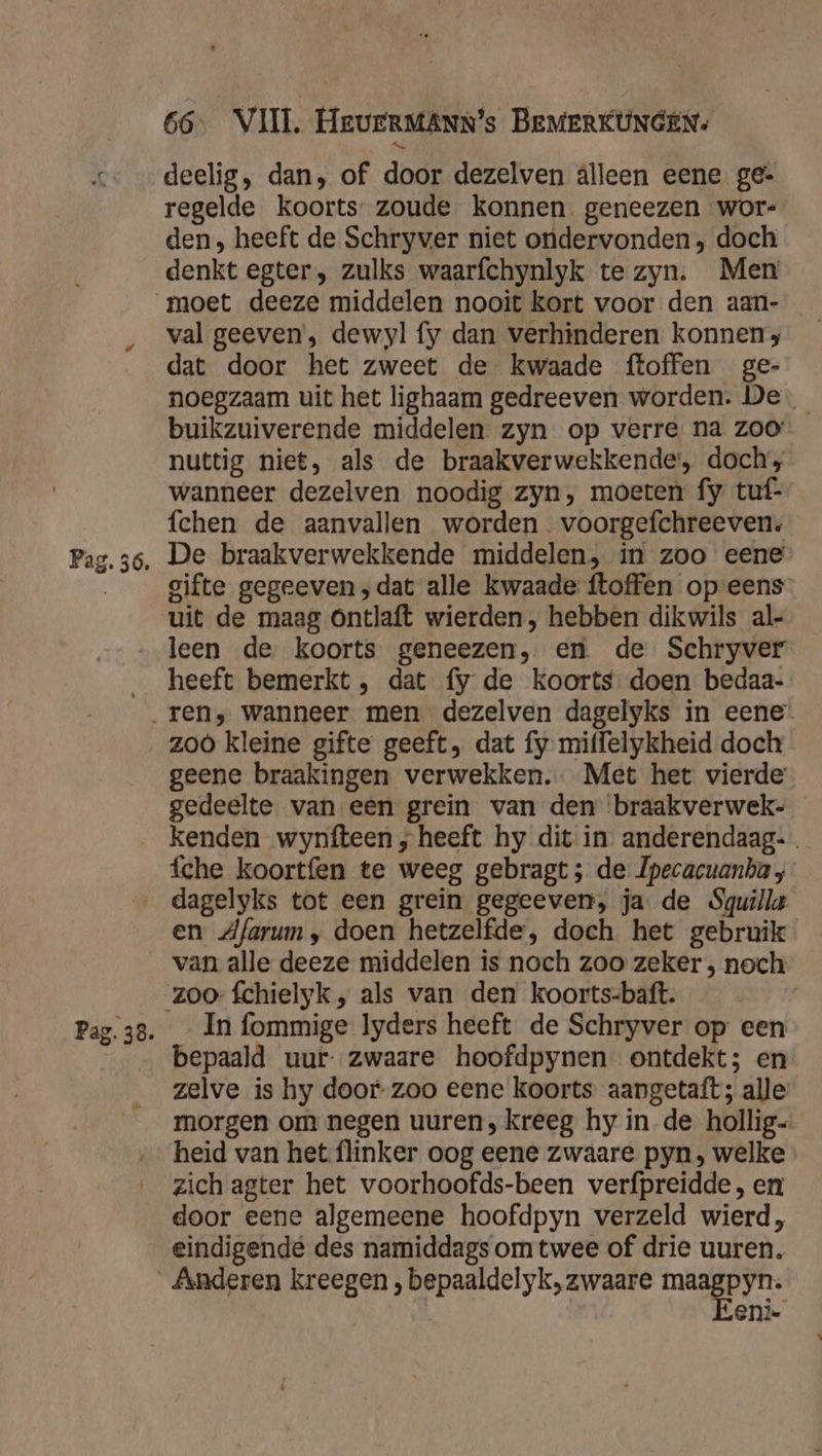 Pag. 36. deelig, dan, of door dezelven alleen eene ge- regelde koorts zoude konnen geneezen wor- den, heeft de Schryver niet ondervonden, doch denkt egter, zulks waarfchynlyk te zyn. Men val geeven; dewyl fy dan verhinderen konnen, dat door het zweet de kwaade ftoffen ge- noegzaam uit het lighaam gedreeven worden. De _ buikzuiverende middelen zyn op verre na zoo nuttig niet, als de braakverwekkende', doch, wanneer dezelven noodig zyn, moeten fy tuf- fchen de aanvallen worden voorgefchreeven: De braakverwekkende middelen, in zoo eene gifte gegeeven;dat alle kwaade ftoffen op eens uit de maag Ontlaft wierden , hebben dikwils al- heeft bemerkt , dat fy de koorts doen bedaa- zoo kleine gifte geeft, dat fy miffelykheid doch geene braakingen verwekken. Met het vierde gedeelte van een grein van den ‘braakverwek- kenden wynfteen ; heeft hy dit in. anderendaag- fche koortfen te weeg gebragt ; de Ipecacuanha dagelyks tot een grein gegeeven, ja de Squilla en dAfarum, doen hetzelfde, doch het gebruik van alle deeze middelen is noch zoo zeker , noch In fommige lyders heeft de Schryver op een bepaald uur: zwaare hoofdpynen ontdekt; en zelve is hy door- zoo eene koorts aangetaft; alle morgen om negen uuren, kreeg hy inde hollig- heid van het flinker oog eene zwaare pyn, welke zich agter het voorhoofds-been verfpreidde, en door eene algemeene hoofdpyn verzeld wierd, eindigende des namiddags om twee of drie uuren. Eeni-