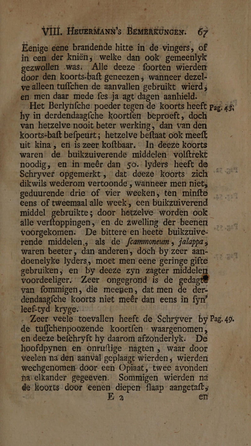 id Vil. HeverManN’s BemeRgöncen. 67 Eenige eene brandende hitte in de vingers, of in een der kniën; welke dan ook’ gemeenlyk gezwollen was: Alle deeze foorten wierden door den koorts-baft geneezen; wanneer dezel- ve alleen tuffchen de aanvallen gebruikt wierd; en men daar mede fes ja agt dagen aanhield. | _—_ Het Berlynfche poeder tegen de koorts heeft pag; #% hy in derdendaagfche koortfen beproeft, doch van hetzelve nooit beter werking, dan van den koorts=baft befpeurt ; hetzelve beftaat ook meeft uit kina, efi is zeer koftbaar. In: deeze koorts waren de buikzuiverende middelen. volftrekt noodig; en in meêr dan 5o. lyders heeft de _ Schryvef opgemerkt , dat: deeze' koorts zich dikwils wederom vertoonde , wanneer men niets geduurende drie of vier weeken; ten minfte eens of tweemaal alle week, een buikzuiverend middel gebrûúikte; door hetzelve worden ook alle verftoppingen, en de zwelling der-beenen _ voorgekomen: De bittereen heete buikzuive- rende middelen; als de fcammoneuin , jalappa ; waren beeter , dan anderen, doch by zeer aan- doenelyke Iyders,. moet men eene geringe gifte gebruiken; en by deeze zyn zagter middelen voordeeliger, Zeer ongegrond is de gedagt® van fommigen, die meegen, dat men de der- dendaagfche koorts niet meêr dan eens in fyn’ ‚Zeer veele toevallen heeft de Schryver by Pag. 49. de tuffchenpoozende koortfen - waargenomen, en deeze befchryft hy daarom afzonderlyk: De hoofdpynen en onruftige nágten , waar door veelen na deni aanval geplaagt wierden; wierden wechgenomen door- een Opiaat, twee avonden hatelkander gegeeven. Sommigen wierden na de koorts door eenen. diepen flaap aangetaft;
