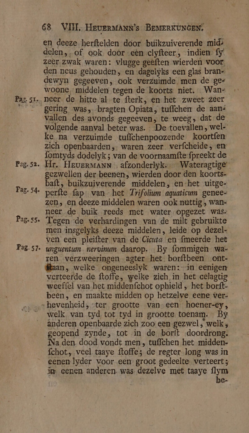 $ . Pag. 52. Pag. 54 Pag. s5. Pag. 57. en deeze herftelden door buikzuiverende mid» delen,, of ook. door eèn clyfteer., indien fy zeer zwak waren: vlugge geêften wierden voor den neus gehouden, en dagelyks een glas bran- dewyn gegeeven, ook verzuimde. men de ge- woone middelen tegen de koorts niet. Wan: gering was, bragten Opiata, tuffchen de aans vallen des avonds gegeeven,; te weeg, dat de volgende aanval beter was. De toevallen, wel- ke na verzuimde tuffchenpoozende koortfen zich openbaarden, waren zeer verfcheide, en fomtyds dodelyk; van de voornaamfte-fpreekt de Hr. HeveERMANN … afzonderlyk.- Wateragtige' Bras Sen der beenen, wierden door den koorts- aft, buikzuiverende middelen, en-het uitge- perfte fap: van - het Jrifolium aquaticum genee- zen, en deeze middelen waren ook nuttig ‚ wan- neer de buik reeds met water opgezet was» Fegen de verhardingen van de milt gebruikte men insgelyks deeze middelen, leide op dezel- ven een pleifter van de Cicuta en {meerde het unguentum nervinum daarop. «By fommigen wa-_ ren verzweeringen agter het borftbeen ont- kaan, welke ongeneeslyk waren: in eenigen verteerde de ftoffe, welke zich in het celagtig weeffel van het middenfechot ophield „ het borft-_ been, en maakte midden op hetzelve eene ver- welk. van tyd tot tyd in grootte toenam. By ânderen openbaarde zich zoo: een gezwel , welk , geopend zynde, tot in de borft doordrong. Na den dood vondt men, tuffchen het midden- fchot, veel taaye ftoffe; de regter long was in eenen lyder voor een groot gedeelte. verteert ; im eenen anderen. was dezelve met taaye flym j be-