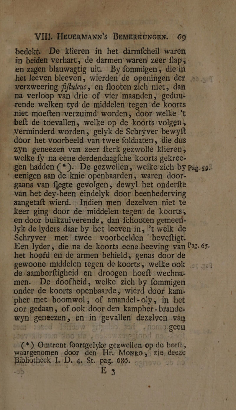 N bedekt, De klieren in het darmfcheil’ waren _ in beiden verhart, de darmen waren’ zeer flaps en zagen blauwagtig uit. By fommigen, die in het leeven bleeven, wierden de openingen der » verzweering fiftuleus, en flooten zich niet, dan _ na verloop van ‘drie of vier maanden, geduu* rende welken tyd de middelen tegen-de koorts niet moeften verzuimd’ worden, door’ welke ’t beft de toevallen, welke op de koorts volgen; verminderd worden, gelyk de Schryver bewyft door het voorbeeld van twee foldaaten, die dus zyn geneezen van zeer fterk gezwolle klieren; welke fy-na eene derdendaagfche koorts gekree- gen hadden (*). De gezwellen, welke zich by pag. 59. eenigen aan de knie openbaarden, waren door- gaans van flegte gevolgen, dewyl het onderfte van het dey-been eindelyk door beenbederving aangetaft wierd. Indien men dezelven niet te keer ging door de middelen:tegen- de koorts, en door buikzuiverende, dan fchooten gemeer- lyk de lyders daar by het leeven in, ’t welk de Schryver met twee voorbeelden ‘beveftigt. Een lyder , die-na de koorts eene beeving van Pag. 65. het hoofd en de armen behield, genas door de gewoone middelen tegen de koorts, welke ook - de \aamborftigheid en droogen hoeft wechna- men. De doofheid, welke zich-by fommigen onder de koorts openbaarde „wierd door kam- pher met boomwol, of amandel-oly, in het oor gedaan , of ook door den kampher- brande: wyn geneezen, en in gevallen dezelven. van joat- 9! TEAN D, Juf ‚geen (*) Omtrent foortgelyke gezwellen opde borít, waargenomen „door den Hr. Monros. zie, deeze Bibliotheek I.-D, 4. St. pag. 686. …