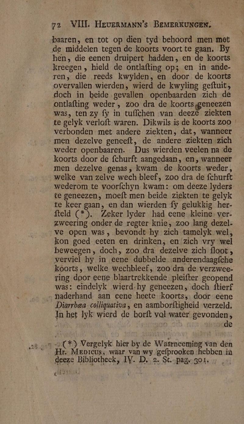 baaren, en tot op dien tyd behoord men met de middelen tegen de koorts voort te gaan. By hen, die eenen druipert hadden, en de koorts kreegen , hield de ontlafting op; en in ande- ren, die reeds kwylden, en door de koorts overvallen wierden, wierd de kwyling geftuit; doch in beide gevallen openbaarden zich de ontlafting weder , zoo dra de koorts ggeneezen was, ten zy fy in tuflchen van deeze ziekten te gelyk verloft waren. Dikwils is de koorts zoo verbonden met andere ziekten, dat, wanneer weder openbaaren. Dus wierden veelen na de koorts door de fchurft aangedaan, en, wanneer men dezelve genas, kwam de koorts weder, welke van zelve wech bleef , zoo dra de fchurft wederom te voorfchyn kwam: om deeze lyders te geneezen, moeft men beide ziekten te gelyk te keer gaan, en dan wierden fy gelukkig her- fteld (*). Zeker lyder had eene kleine. ver- zweering onder de regter knie, zoo lang dezel- ve open was, bevondt hy zich tamelyk wel, kon goed eeten en drinken, en zich vry wel beweegen, doch, zoo dra dezelve zich floot , verviel hy in eene dubbelde. anderendaagfche koorts, welke wechbleef , zoo dra de verzwee- ring door eene blaartrekkende pleifter geopend was: eindelyk wierd-hy geneezen, doch ftierf Diarrbea- colliquativa, en aamborftigheid verzeld, In het lyk wierd de borft val-water gevonden, | 0 de Hr. Meprcus, waar van wy gefprooken ‘hebben ia deeze Bibliotheek, IV. D, 2. St.…pag gor. „ . A,