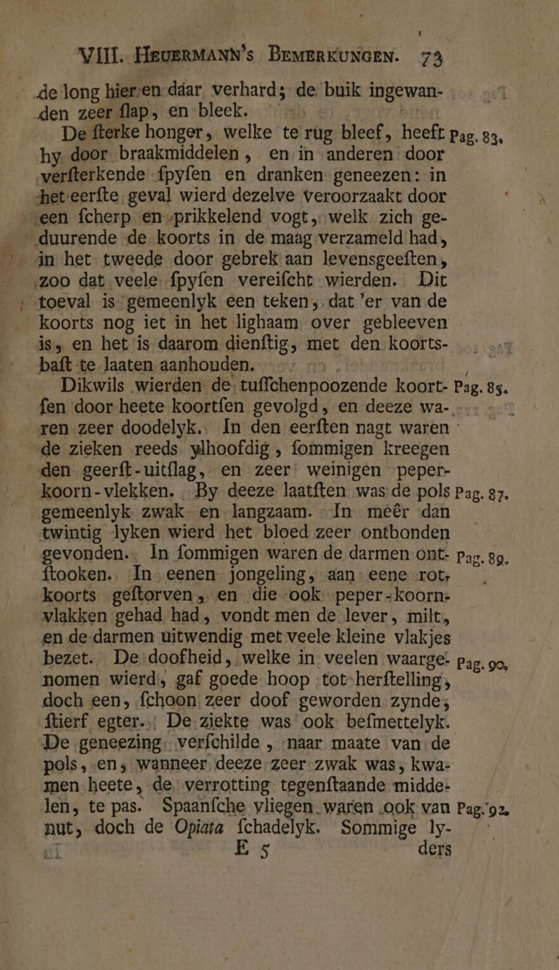 _ den zeer flap, en bleek. De fterke honger, welke te rug bleef, heeft pag. 33, hy. door braakmiddelen , en in anderen door verfterkende fpyfen en dranken geneezen: in het-eerfte geval wierd dezelve veroorzaakt door een fcherp en vprikkelend vogt „welk. zich ge- ‚zoo dat veele {pyfen vereifcht- wierden. Dit toeval is gemeenlyk een teken; dat ’er van de koorts nog iet in het lighaam over gebleeven is, en het is daarom dienftig, met den koorts- baft te laaten aanhouden. ; Dikwils wierden de: tuffchenpoozende koort- Pag. 85. fen door heete koortfen gevolgd, en deeze wa- ren zeer doodelyk.. In den eerften nagt waren : de zieken reeds wplhoofdig , fommigen kreegen den geerft-uitflag, en zeer: weinigen peper- koorn- vlekken. … By deeze laatften was de pols Pag. 87. gemeenlyk zwak en langzaam. In meêr «dan twintig lyken wierd het bloed zeer ontbonden gevonden. In fommigen waren de darmen ont- pag. gg, ftooken.. In eenen jongeling ; aan” eene rot: | koorts geftorven „en die ook peper -koorn+ vlakken gehad, had, vondt men de lever, milt, en de darmen uitwendig met veele kleine vlakjes bezet. De doofheid, welke in veelen waarge: pag. ge, nomen wierd, gaf goede hoop -tot-herftelling, doch een, fchoon zeer doof geworden zynde; ftierf egter.: De ziekte was ook befmettelyk. De geneezing- verfchilde ‚naar maate van,de pols , «en ‚wanneer, deeze zeer zwak was , kwa- men heete, de, verrotting tegenftaande midde- len, te pas. Spaaníche vliegen. waren «ook van Pago2. nut, doch de Opiata fchadelyk. Sommige ly- cl E 5 ders
