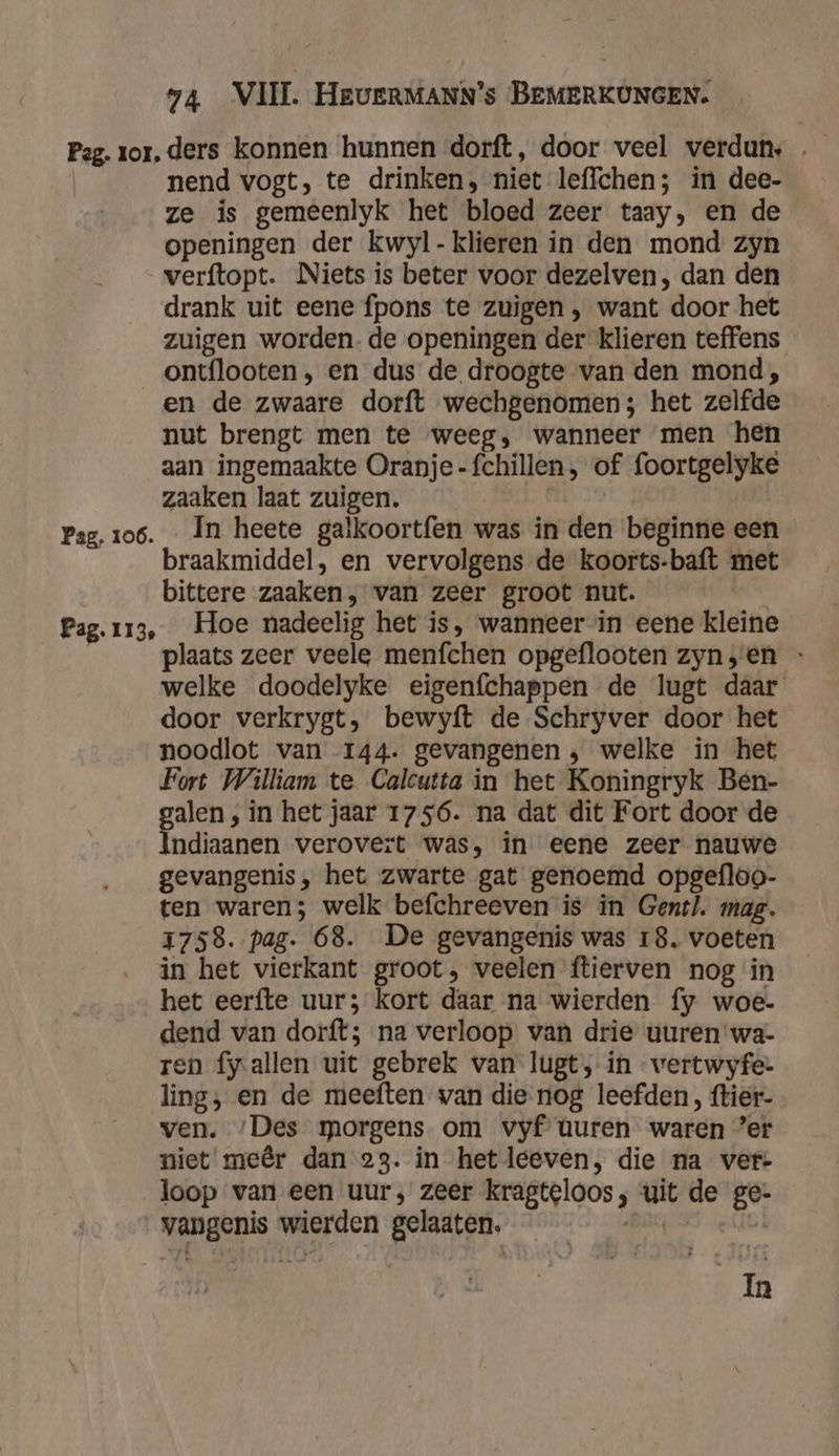 Pag. zor. ders konnen hunnen dorft, door veel verdun, …_ nend vogt, te drinken, niet leffchen; in dee- ze is gemeenlyk het bloed zeer taay, en de openingen der kwyl- klieren in den mond zyn verftopt. Niets is beter voor dezelven , dan den drank uit eene fpons te zuigen , want door het zuigen worden. de openingen der klieren teffens _ontflooten, en dus de droogte van den mond, en de zwaare dorft wechgenomen; het zelfde nut brengt men te weeg, wanneer men hen aan ingemaakte Oranje-fchillen, of foortgelyke zaaken laat zuigen. | Pag, 106. In heete galkoortfen was in den beginne een braakmiddel, en vervolgens de koorts-baft met bittere zaaken, van zeer groot nut. Pag.113, Hoe nadeelig het is, wanneer in eene kleine | plaats zeer veele menfchen opgeflooten zyn,en - welke doodelyke eigenfchappen de lugt daar door verkrygt, bewyft de Schryver door het noodlot van 144. gevangenen ; welke in het Fort William te Calcutta in het Koningryk Ben- alen , in het jaar 1756. na dat dit Fort door de Trifle verovert was, in eene zeer nauwe gevangenis, het zwarte gat genoemd opgefloo- ten waren; welk befchreeven is in Gent). mag. 1758. pag. 68. De gevangenis was 18. voeten in het vierkant groot, veelen ftierven nog in het eerfte uur; kort daar na wierden fy woe- dend van dorft; na verloop van drie uuren wa- ren fyallen uit gebrek van lugt, in wertwyfe: ling, en de meeften wan die-nog leefden, ftier- ven. ‚Des morgens om vyf turen waren ’er niet meêr dan 23. in hetleeven, die na ver: loop van een uur; zeer kragteloos, uit de ge- vangenis wierden gelaaten. ge Ia