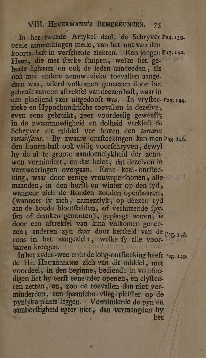 In hetetweede Artykel deelt ‘de Schryver Pag. 139. veele aanmerkingen mede, van het nut van den koorts=baft in verfcheide ziekten. “Een j jongen Pag. 140, Heer, die met fterke ftuipen, welke het ge- heele lighaam en ook de leden aandeeden , als ook met andere zenuw-zieke toevallen aange- daan was,-wierd volkomen geneezen door het _ gebruik vaneen aftrekfel van deezen baft , waar in even eens gebruikt, zeer voordeelig geweeft; __ in de zwaarmoedigheid en dolheid verkieft de Schryver dit middel ver boven den tartarus tartarifatus. By zwaare ontfteekingen kan men Pag. 146. den koorts-baft ook veilig voorfchryven, dewyl hy de al te groote aandoenelykheid der zenu- wen. vermindert, en dus belet; dat dezelven’ in verzweeringen overgaan. Eene- keel- ontftee- king, waar. door eenige vrouwsperfoon@n, alle wanneer zichde ftonden zouden openbaaren, (wanneer fy zich, namentlyk, op deezen tyd aan de koude blootftelden, of verhittende fpy- fen of dranken genooten), geplaagt waren; is door een aftrekfel van kina volkomen genec- zen ; «anderen ‘zyn daar door herfteld: van de roos in het zeke welke Í5 alle voor- jaaren kreegen. __ Inhet zyden-wee enin de long: ontfteeking heeft Pag. 149 de Hr. HEvERMANN zich van dit middel „ met | voordeel, ‘in den beginne, bediend: in volbloe: digen liet hyeerft eene‘ader-openen, en clyftee- ren zetten, en, zoo de toevallen -dan niet ver- | __minderden , een fpaanfche- vlieg - pleifter opde / pynlyke plaats leggen. « Verminderde de pyn'en / ganbortigheid egter RE dan vermengden t, | Pag. 148,