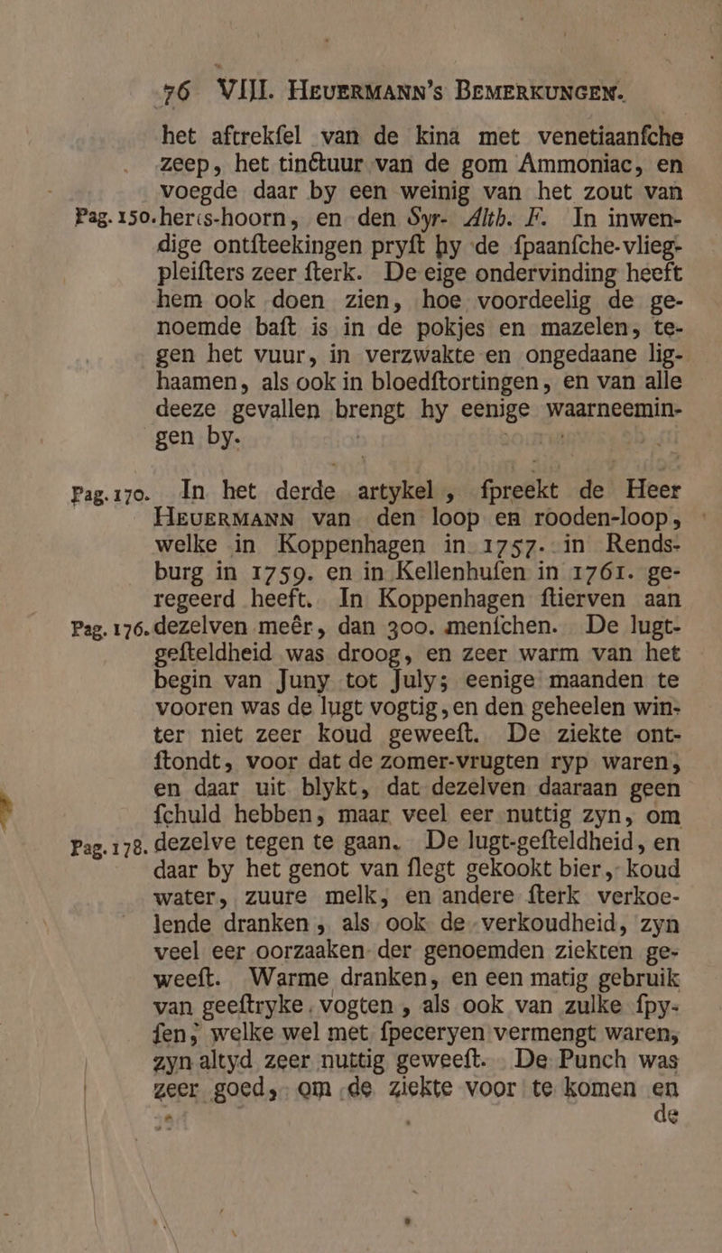het aftrekfel van de kina met venetiaanfche zeep, het tinétuur van de gom Ammoniac, en voegde daar by een weinig van het zout van Pag. 15o.heris-hoorn, en den Syr- 4lth. F. In inwen- dige ontfteekingen pryft hy «de fpaanfche- vlieg- pleifters zeer fterk. De eige ondervinding heeft hem ook doen zien, hoe voordeelig de ge- noemde baft is in de pokjes en mazelen, te- gen het vuur, in verzwakte en ongedaane lig- haamen, als ook in bloedftortingen , en van alle deeze gevallen brengt hy eenige waarneemin- gen by. | zo cru | Pag.i7o. In het derde artykel , fpreekt de Heer HEUERMANN van den loop en rooden-loop, welke in Koppenhagen in_1757- in Rends- burg in 1759. en in Kellenhufen in 1761. ge- regeerd heeft. In Koppenhagen ftierven aan Pag. 176. dezelven meêr , dan 3oo. menfíchen. De lugt- gefteldheid was droog, en zeer warm van het begin van Juny tot July; eenige maanden te vooren was de lugt vogtig „en den geheelen win- ter niet zeer koud geweeft. De ziekte ont- ftondt, voor dat de zomer-vrugten ryp waren; en daar uit blykt, dat dezelven daaraan geen fchuld hebben, maar veel eer-nuttig zyn, om Pag. 178. dezelve tegen te gaan, De lugt-gefteldheid, en daar by het genot van flegt gekookt bier „ koud water, zuure melk, en andere fterk verkoec- lende dranken „ als ook de verkoudheid, zyn veel eer oorzaaken- der genoemden ziekten ge- weeft. Warme dranken, en een matig gebruik van geeftryke, vogten , als ook van zulke fpy- fen, welke wel met. fpeceryen vermengt waren; zyn altyd zeer nuttig geweeft. … De- Punch was | geer goed, omde ziekte voor te komen ” 4 8