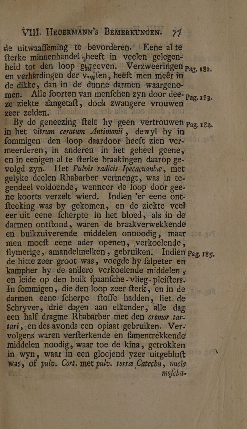 t VII. HEOERMANN’s BEMERKUNGEN. 77 de uitwaafleming te bevorderen. ‘Eene alte fterke minnenhandel heeft in veelen gelegen- heid tot den loop gpzeeven. Verzweeringen Pag. 182; en verhârdingen der vafen ; heëft men meêr in de dikke, dan in de dunne’ darmen waargeno- men. Alle foorten van menfchen zyn door dee- Pag. 183 ze ziekte d'angetaft, doch zwangere vrouwen © geer zelden. SIOD HUE O4 ' By de geneezing ftelt hy geen vertrouwen pag. rea. in het vitrum ceratum Antimonii , dewyl hy in fommigen den loop daardoor heeft zien ver- meerderen, in anderen in het geheel geene, en in eenigen al te fterke braakingen daarop ge- volgd zyn. Het Pulvis radicis-Ipecacuanha, met gelyke ‘deelen Rhabarber vermengt, was in te- gendeel voldoende, wanneer de loop door gee- ne koorts verzelt wierd. Indien ’er eene ont- fteeking was by gekomen, en de ziekte veel eer uit eene fcherpte in het bloed, als in- de darmen ontftond, waren de braakverwekkende en buikzuiverende middelen onnoodig, maar men moeft eene ader openen, verkoelende , flymerige , amandelmelken , gebruiken. Indien pa de hitte zeer groot was, voegde hy falpeter en kampher by-de.andere verkoelende middelen ; en leide op den buik fpaanfche -vlieg- pleifters. In fommigen „ die den loop zeer fterk , en in de darmen eene fcherpe ftoffe hadden, liet. de Schryver, drie dagen aan elkander, alle dag een half dragme Rhabaärber met den cremor tar- tari ,‚-en des avonds een opiaat gebruiken. Ver- volgens waren verfterkende en famentrekkende middelen noodig, waar toe de kina, getrokken | in wyn, waar in een gloejend yzer uitgebluft k Was, of pulu. Cort, met pulv. terre Catechu , nucis ë mofcha- g. 185%