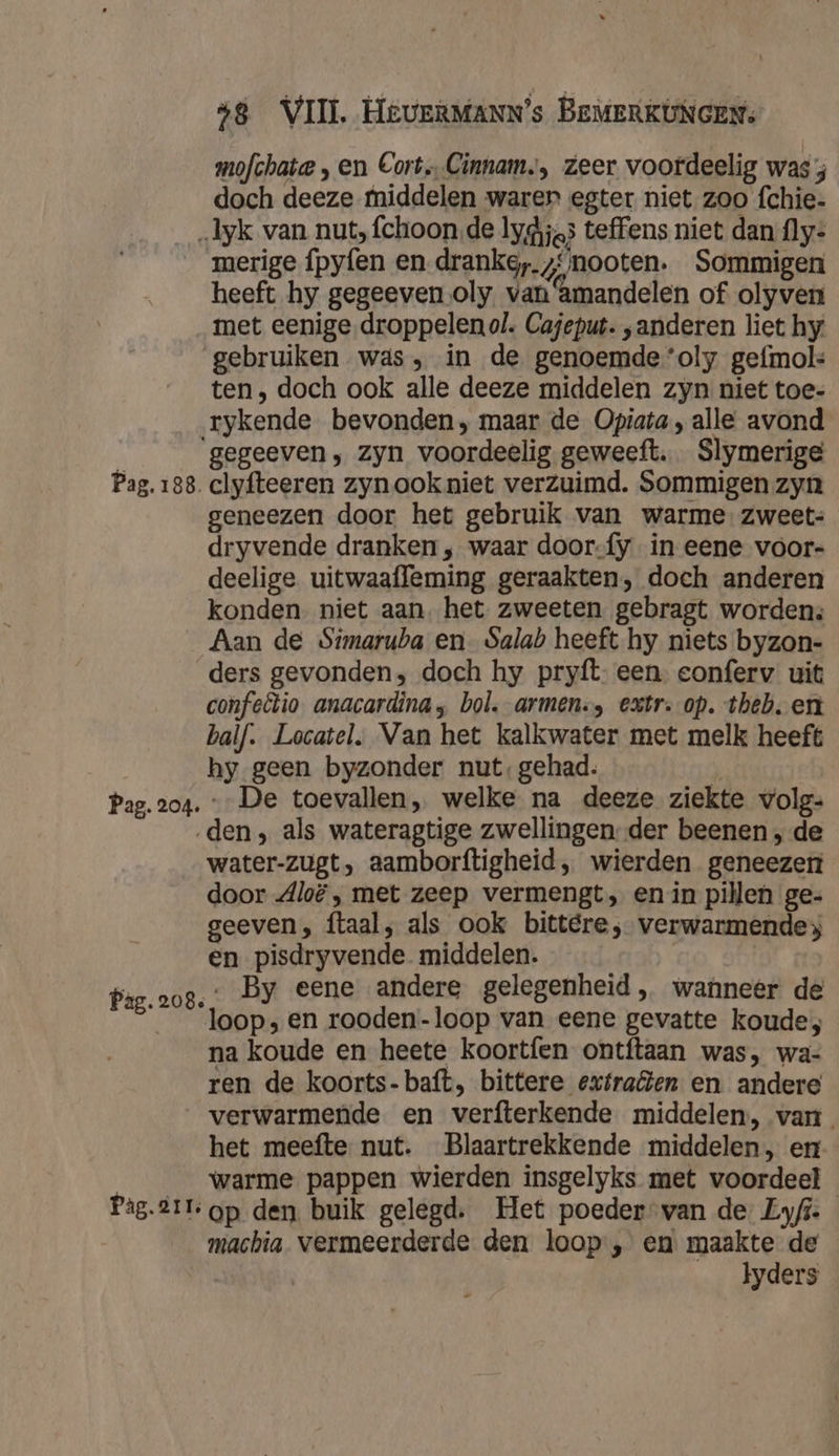 mofchate , en Cort Cinnam,, zeer voordeelig was 3 doch deeze middelen warer egter niet zoo fchie- _„1yk van nut, fchoon de lydijgs teffens niet dan fly- merige fpyfen en dranke,.z‘/nooten. Sommigen heeft hy gegeeven oly van amandelen of olyven met eenige droppelenol. Cajeput. „anderen liet hy gebruiken was, in de genoemde ‘oly gefmol: ten , doch ook alle deeze middelen zyn niet toe- rykende bevonden, maar de Opiata , alle avond ‘gegeeven, zyn voordeelig geweeft. Slymerige Pag. 188. clyfteeren zynookniet verzuimd. Sommigen zyn geneezen door het gebruik van warme zweet: dryvende dranken „ waar door-fy in eene voor- deelige uitwaafleming geraakten, doch anderen konden. niet aan. het zweeten gebragt worden: Aan de Simaruba en_ Salah heeft hy niets byzon- ders gevonden, doch hy pryft- een. conferv uit confellio anacardina , bol. armen. extr. op. theb. en balf. Locatel, Van het kalkwater met melk heeft hy geen byzonder nut, gehad. | Pag. 204. De toevallen, welke na deeze ziekte volg: ‚den, als wateragtige zwellingen. der beenen , de water-zugt, aamborftigheid, wierden geneezen door Jloë , met zeep vermengt, en in pillen ge- geeven, ftaal, als ook bittere, verwarmende en pisdryvende middelen. | ‚ By eene andere gelegenheid, wanneer de loop; en rooden-loop van eene gevatte koude, na koude en heete koortíen ontftaan was, wa- ren de koorts- baft, bittere extrafen en andere verwarmende en verfterkende middelen, van. het meefte nut. Blaartrekkende middelen, en | warme pappen wierden insgelyks met voordeel Pag.211 op den. buik gelegd. Het poeder van de Lyfi- machia. vermeerderde den loop , en maakte de Jyders Pag. 208.