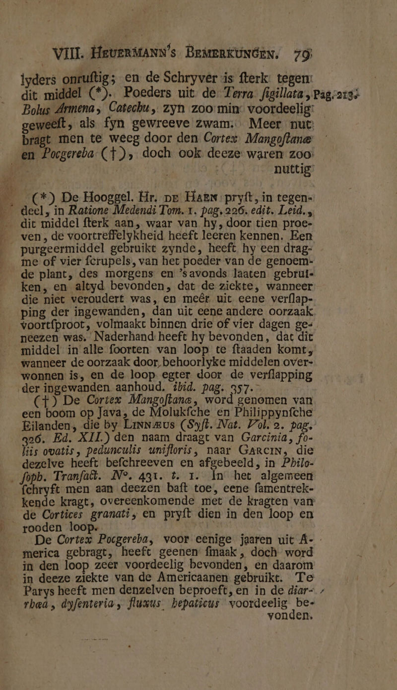 iyders onruftig; en de Schryver is fterk: tegen: dit middel (*). Poeders uit de. Terra figillata , Pag.ais+ Bolus Armena; Catechu „ zyn zoo min: voordeelig: geweeft, als fyn gewreeve Zwam. Meer nut bragt men te weeg door den Cortex, Mangoflane en Pocgereba- (}), doch ook deeze: waren zoo | | nuttig ___(*) De Hooggel. Hr. pe Haen pryft, in tegen- __ deel, in Ratione Medendi Tom. tr. pag. 226. edit. Leid. , _ dit middel fterk aan, waar van hy, door tien proe- ven, de voortreffelykheid heeft leeren kennen. Een purgeermiddel gebruikt zynde, heeft hy een drag- __me of vier ferupels, van het poeder van de genoem- de plant, des morgens en ’savonds laaten gebrui- ken, en altyd bevonden, dat de ziekte, wanneer die niet veroudert was, en meêr uit. eene verflap- ping der ingewanden, dan uit eene andere oorzaak _voortfproot, volmaakt binnen drie of vier dagen ge= _ _neezen was, Naderhand: heeft hy bevonden, dat dit middel in alle foorten van loop te ftaaden komt, wanneer de oorzaak door, behoorlyke middelen over- wonnen is, en de loop egter door de verflapping der ingewanden aanhoud. ibid. pag. 357. (4) De Cortex Mangoftane, word genomen van een boom op Java, de Molukfche en Philippynfche Eilanden, die by Linnwus (Syft. Nat. Vol. 2. pag, qa6. Ed. XII.) den naam draagt van Garcinia, fo- his ovatis, pedunculis unifloris, naar GARrciN, die dezelve heeft befchreeven en afgebeeld, in Philo- ‚ fopb. Tranfaët. N°. 431. t. 1. In het algemeen fchryft men aan deezen baft toe, eene famentrek- kende kragt, overeenkomende met de kragten van _de Cortices granati, en pryfít dien in den loop en rooden loop. | De Cortex Pocgereba, voor eenige jaaren uit A-- merica gebragt, heeft geenen: fmaak , doch word in den loop zeer voordeelig bevonden, en daarom in deeze ziekte van de Americaanen gebruikt. Te | Parys heeft men denzelven beproeft, en in de diar- rhea, dyfenteria, fluxus_ hepaticus Re af vonden.