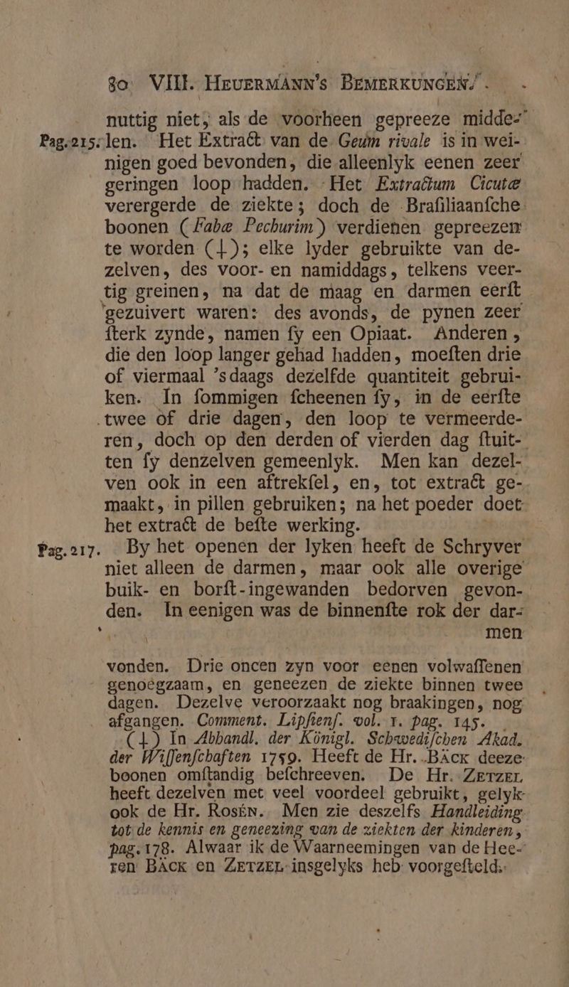 nuttig niet, alsde voorheen gepreeze midde- Pageersslen. Het Extraét van de- Gem rivale is in wei- nigen goed bevonden, die alleenlyk eenen zeer geringen loop hadden. Het Extratum Cicute verergerde de ziekte; doch de Brafiliaanfche. boonen (#abe Pechurim) verdienen gepreezen te worden (1); elke lyder gebruikte van de- zelven, des voor- en namiddags, telkens veer- tig greinen, na dat de maag en darmen eerft ‘gezuivert waren: des avonds, de pynen zeer fterk zynde, namen fy een Opiaat. Anderen, die den loop langer gehad hadden, moeften drie of viermaal ’sdaags dezelfde quantiteit gebrui- ken. In fommigen fcheenen fy, in de eerfte twee of drie dagen, den loop te vermeerde- ren, doch op den derden of vierden dag ftuit- ten fy denzelven gemeenlyk. Men kan dezel- ven ook in een aftrekfel, en, tot extraët ge- maakt, in pillen gebruiken; na het poeder doet het extraét de befte werking. Pag.217. By het openen der lyken heeft de Schryver niet alleen de darmen, maar ook alle overige buik- en borft-ingewanden bedorven gevon- den. In eenigen was de binnenfte rok der dar= ed men vonden. Drie oncen zyn voor eenen volwaffenen genoegzaam, en geneezen de ziekte binnen twee dagen. Dezelve veroorzaakt nog braakingen, nog _ afgangen. Comment. Lipfienf. wol. 1. Pag. 145. _ ) In Abbandl. der Königl. Schwedifchen Akad. der Wiflenfchaften 1759. Heeft de Hr. .BAck deeze- boonen omftandig befchreeven. De Hr. Zerzer heeft dezelven met veel voordeel gebruikt, gelyk ook de Hr. Rosín. Men zie deszelfs Handleiding. tot-de kennis en geneezing van de ziekten der kinderen , pag. 178. Alwaar ik de Waarneemingen van de Hec- ren BACK en ZETZEL-insgelyks heb: voorgefteld::