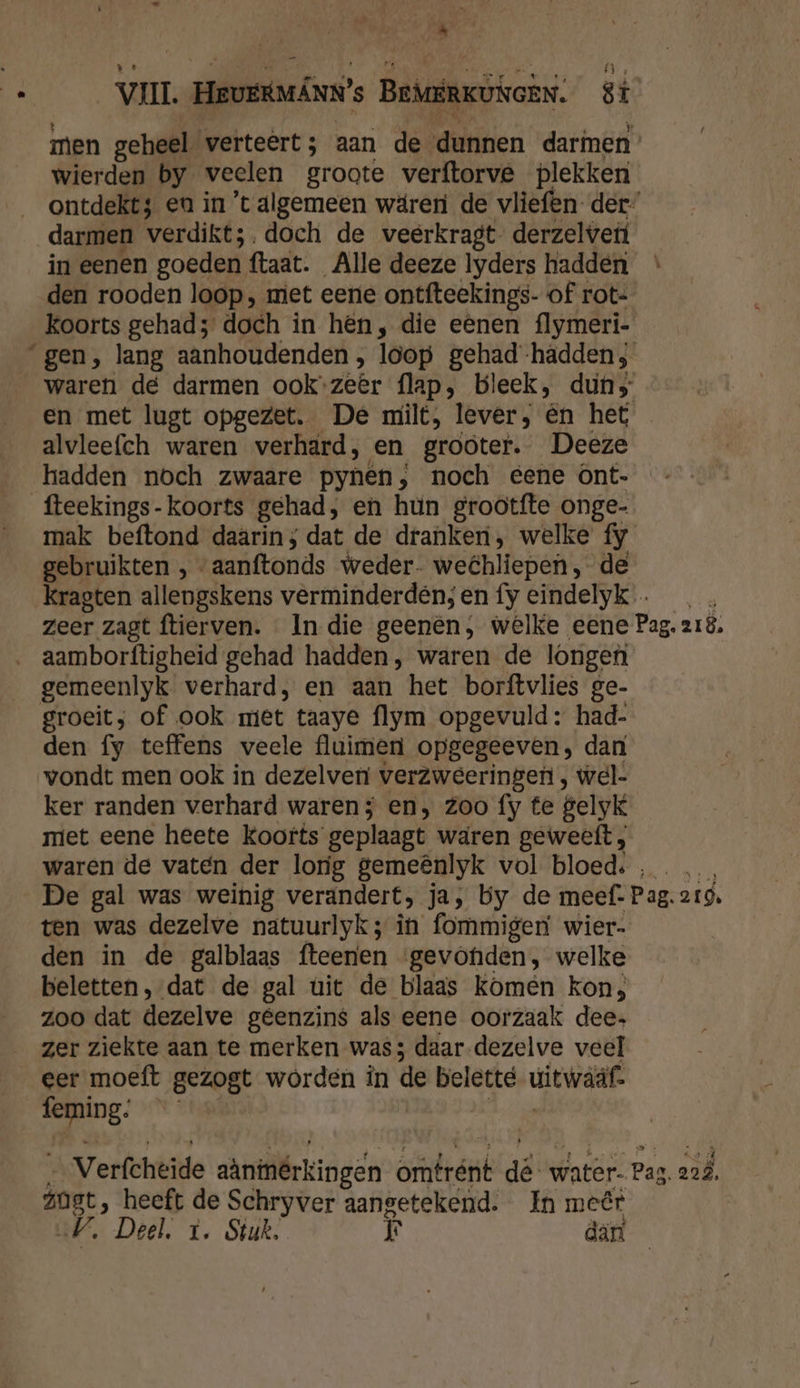 _ VI HRUERMÁNN's BEMERKUNGEN. 8ï men geheel verteert; aan de dunnen darmen ° wierden by veelen groote verftorve plekken ontdekt; eu in ’t algemeen wäreri de vliefen- der” darmen verdikt;. doch de veerkragt- derzelvertf in eenen goeden ftaat. Alle deeze lyders hadden den rooden loop; miet eene ontfteekings- of rot- koorts gehad; doch in hên, die eênen flymeri- gen, lang aanhoudenden , loop gehad -hädden; waren de darmen ook: zeer flap, bleek, dun en met lugt opgezet. De milt, lever, én het alvleefch waren verhard, en grooter. Deeze hadden noch zwaare pynen, noch eene Ont- fteekings-koorts gehad, en hún grootfte onge- mak beftond daarin; dat de dranken, welke fy gebruikten , “aanftonds weder- wehliepen, de kKragten allengskens verminderdén; en fy eindelyk … zeer zagt ftierven. In die geenên;, welke eene Pag. zIë. …_aamborftigheid gehad hadden, waren de longefi gemeenlyk verhard, en aan het borftvlies ge- groeit; of ook miet taaye flym opgevuld: had- den fy teffens veele fluimen opgegeeven, dan vondt men ook in dezelven verzweeringen, wel- ker randen verhard waren; en, zoo fy te gelyk niet eene heete koorts geplaagt waren geweeft , waren de vatén der lorig gemeênlyk vol bloed: , … De gal was weinig verandert, ja, by de meef: Pag. 219, ten was dezelve natuurlyk; in fommigen wier- den in de galblaas fteenen ‘gevohiden, welke beletten, dat de gal uit de blaas komen kon, zoo dat dezelve geenzins als eene oorzaak dee zer ziekte aan te merken was; daar-dezelve veel eer moeft gezogt worden in de belette uitwaaf se Verfchtide aäninérkingen omtrént dé: water. Pag. 22Â. zoet, heeft de Schryver aangetekend. In meêr