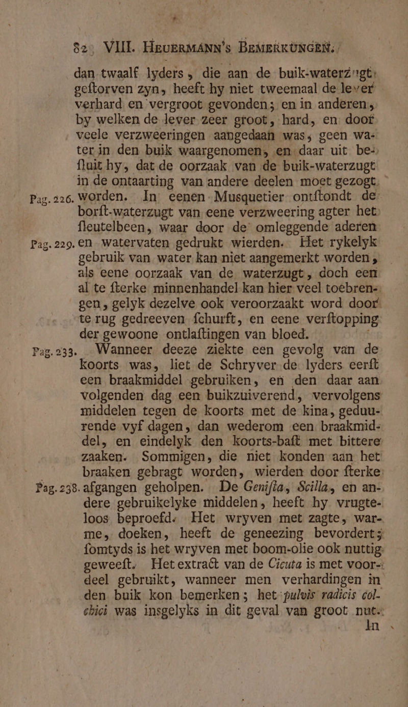 , 82, VIJL HeueRMANN's BEMERKONGEN,, dan twaalf lyders , die aan de buik-waterzgt geftorven zyn» heeft hy niet tweemaal de lever verhard en vergroot gevonden; en in anderen; by welken de lever zeer groot, hard, en. doof veele verzweeringen aangedaan was; geen wa: fluit hy, dat de oorzaak van de buik-waterzugt fleutelbeen, waar door de’ omleggende aderen Pag. 229. en watervaten gedrukt wierden. Het rykelyk gebruik van water kan niet aangemerkt worden , als eene oorzaak van de waterzugt, doch een te rug gedreeven fchurft, en eene verftopping der gewoone ontlaftingen van bloed. Pag.233. Wanneer deeze ziekte een gevolg van de koorts was, liet de Schryver de. Iyders eerft een braakmiddel gebruiken, en den daar aan middelen tegen de koorts met de kina, geduu- rende vyf dagen, dan wederom een braakmid= zaaken. Sommigen, die niet konden aan het Pag. 238. afgangen geholpen. De Genifta, Scilla, en an- dere gebruikelyke middelen, heeft hy vrugte- loos beproefd: Het wryven met zagte, war- fomtyds is het wryven met boom-olie ook nuttig: deel gebruikt, wanneer men verhardingen in den buik kon bemerken; het pulwis radicis col. ebici was insgelyks in dit geval van groot nuts Ain hi