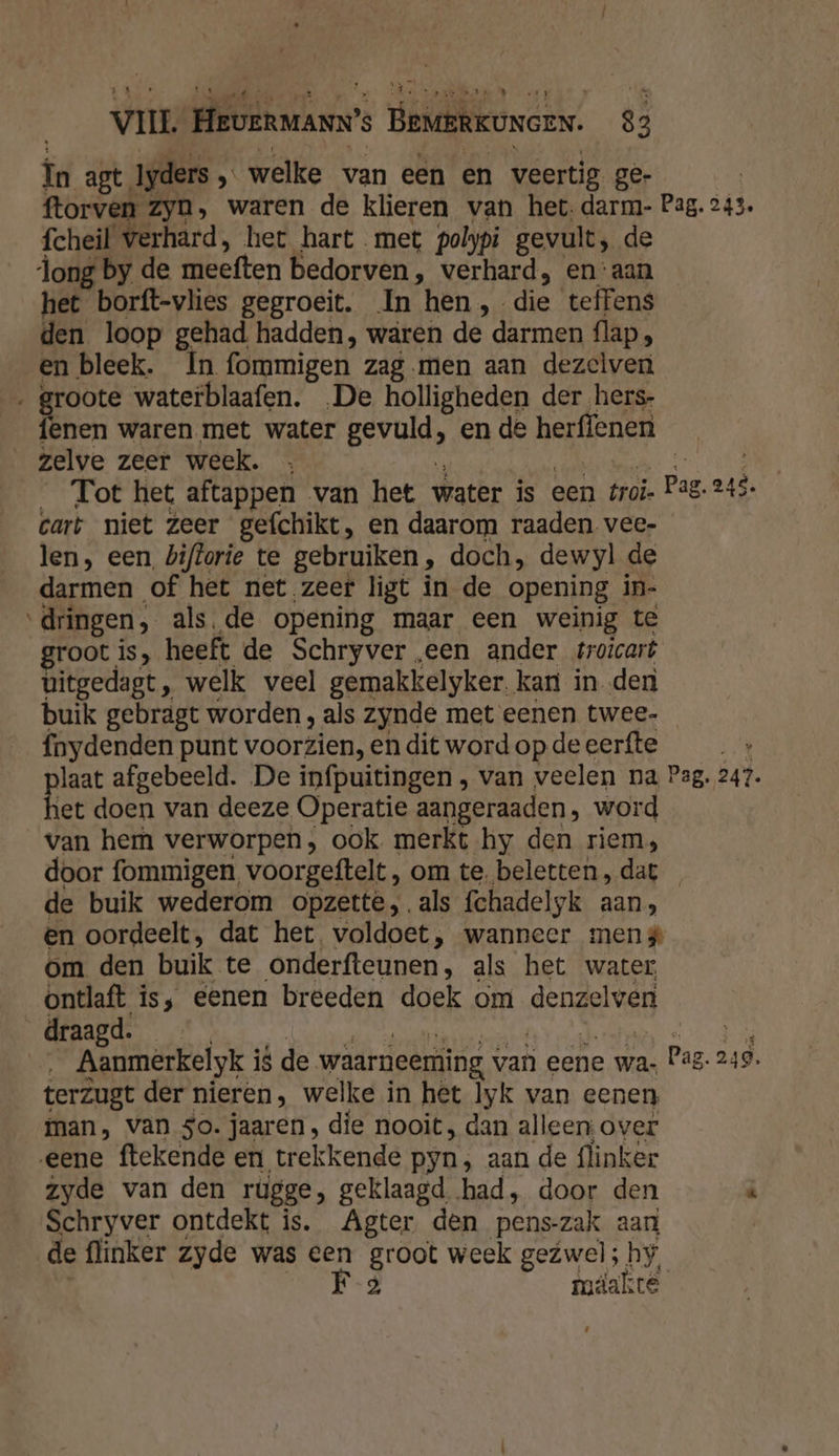 _ În agt. Iyders „ ‚ welke van een en veertig. ge- ftorven Zyn, waren de klieren van het. darm- Pag. 243. fcheil verhard, het hart met polypi gevult, de dong by de tübeften bedorven, verhard, en ‘aan het borft-vlies gegroeit. In hen, die teffens den loop gehad hadden, waren de darmen flap, en bleek. In fommigen zag.men aan dezelven „l waterblaafen. „De holligheden der hers- enen waren met water gevold en de herffenen zelve zeer week. Tot het aftappen van het water is een troï. Pag ni cart niet zeer gefchikt, en daarom raaden vee- len, een. biftorie te gebruiken , doch, dewyl de darmen of het net zeer ligt in de opening in- dringen, als.de opening maar een weinig te groot is, heeft de Schryver „een ander troicart bitgedagt, welk veel gemakkelyker. kart in den buik gebragt worden, als zynde met eenen twee- fnydenden punt voorzien, en dit word op de eerfte plaat afgebeeld. De infpuitingen , van veelen na Pag. 241. het doen van deeze Operatie aangeraaden, word van hem verworpen, ook merkt hy den riem, door fommigen, voorgeftelt, om te. beletten, dat de buik wederom opzette, als fchadelyk aan, en oordeelt, dat het voldoet, wanneer meng om den buik te onderfteunen , als het water ontlaft is, eenen breeden doek om denzelven draagd. | Aanmerkelyk is de waarneeming van eene wa: Pag. 249. terzugt der nieren, welke in het lyk van eenen man, van So. jaaren, die nooit, dan alleen over eene ftekende en trekkende pyn, aan de flinker zyde van den rugge, geklaagd had, door den « Schryver ontdekt is. Agter den pens-zak aan de flinker zyde was een groot week gezwel; hy, F 2 mdakte