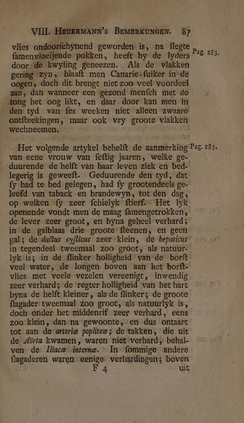 vlies ondoorfchynend geworden is, na flegte famenvloeijende pokken, heeft hy de 1Iyders door de kwyling geneezen. Als de vlakken gering zyn, blaaft men Canarie-fuiker inde oogen, doch. dit brengt niet zoo veel voordeel aan, dan wanneer een gezond menfch met de tong het oog likt, en daar-door kan men in den tyd van fes weeken niet alleen zwaare: ontfteekingen, maar ook vry groote vlakken wechneemen. Pag. 283. van eene vrouw van feftig jaaren, welke ge- duurende de helft vàn haar leven ziek er bed-' legerig is geweeft. Geduurende den tyd, dat fy had te bed gelegen, had fy grootendeels ge- leefd van taback en brandewyn, tot den dag, op welken fy zeer fchielyk ftierf. Het Iyk _ openende vondt men de maag famengetrokken, de lever zeer groot, en byna geheel verhard; in de galblaas drie groote fteenen, en geen in tegendeel tweemaal zoo groot, als natuur- lyk is; in de flinker holligheid van de borft veel water, de longen. boven aan het borft- vlies. met veele vezelen vereenigt, inwendig byna de helft kleiner, als de flinker; de groote flagader: tweemaal zoo groot, als natuurlyk is, doch onder het middenrif zeer verhard, eens zoo. klein , dan-na gewoonte, en dus ontaart tot aan’ de-arterie poplitee ; de takken, die uit de Zürta kwamen, waren niet verhard» behal- ven de. lliace interne. In fommige andere flagaderen waren” eenige. verhardingen; boven dr F 4 | uit