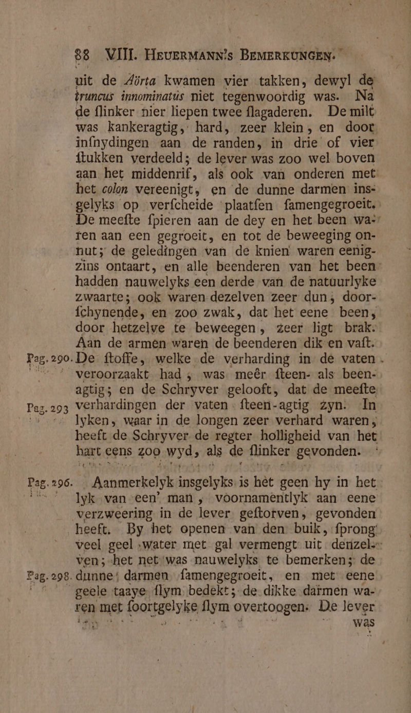 Paz. 293 Pag. 296. 88 VII. HEUERMANN?s BEMERKUNGEN: â uit de Aörta kwamen vier takken, dewyl de truncus innominatús niet tegenwoordig was. Na de flinker nier liepen twee flagaderen. De milt was kankeragtig,: hard, zeer klein, en doot infnydingen aan de randen, in drie of vier {tukken verdeeld; de lever was zoo wel boven aan het middenrif ‚ als ook van onderen met het colon vereenigt, en de dunne darmen ins- gelyks op verfcheide plaatfen famengegroeit, De meefte fpieren aan de dey en het been wa: ren aan een gegroeit, en tot de beweeging on- nut; de geledingen van de knien waren eenig- zins ontaart, en alle beenderen van het been hadden nauwelyks een derde van de nataurlyke zwaarte; ook waren dezelven zeer dun; door- fchynende, en zoo zwak, dat het eene been, door hetzelve te beweegen , zeer ligt brak. Aan de armen waren de beenderen dik-en vaft. De ftoffe, welke de verharding in de vaten veroorzaakt had ‚ was. meêr fteen- als been- agtigs en de Schryver gelooft, dat de meefte verhardingen der vaten -fteeri-agtig Zyn. In Iyken , waar in de longen zeer verhard waren ; heeft de Schryver de regter holligheid van het hart eens 200 wyds als de flinker iEsvondert Aanmerkelyk insgelyks is hêt geen hy in het Iyk van een’. man , voornamentlyk aan eene Fag. 298. veel geel water met gal vermengt uit. derizel.- ven; het net‘was nauwelyks te bemerken; de dunne: darmen famengegroeit, en met eene geele taaye. flym bedekt; de. dikke dafmen wa- ren met (oortgeiske lym overtoogen: De lever Et bv was