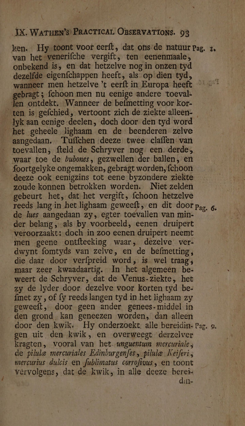 / ij ÍX. WATHEN’S) PRACTICAL OBSERVATIONS. 98 van hetsvenerifche vergift, ten eenenmaale, onbekend is, en dat hetzelve nog in onzen tyd dezelfde eigenfchappen heeft, als op dien tyd, wanneer men hetzelve ’t eerft in Europa heeft gebragt ; fchoon men nu eenige andere toeval. den ontdekt. Wanneer de befmetting voor kor- ten is gefchied, vertoont zich de ziekte alleen- __Jyk aan eenige deelen, doch door den tyd word _ het geheele lighaam en de beenderen zelve aangedaan. Tuffchen ‘deeze twee claflen: van toevallen; fteld de Schryver nog: een. derde; _ waar toe de bubones, gezwellen der ballen, en foortgelyke ongemakken, gebragt worden, fchoon deeze ook eenigzins tot eene byzondere ziekte zoude konnen betrokken worden. Niet zelden gebeurt het, dat het vergift, fchoon hetzelve de lues aangedaan zy, egter toevallen van min- der belang „ als by voorbeeld, eenen druipert veroorzaakt: doch in zoo eenen druipert neemt men geene ontfteeking waar, dezelve ver- dwynt fomtyds van zelve, en de befmetting, die daar door verfpreid word, is wel traag; maar zeer kwaadaartig. In het algemeen be- weert de Schryver, dat de Venus-ziekte, het zy de lyder door dezelve voor korten tyd be- fmet zy , of fy reeds langen tyd in het lighaam zy geweeft, door geen ander genees-middel in den grond, kan geneezen worden, dan alleen gen uit den kwik, en overweegt derzelver kragten, vooral van het. unguentum mercuriale de pilule mercuriales Edinburgenfes, pilule Keiferi, mercurius dulcis en fublimatus corrofivus, en toont vêrvolgens, dat de kwik; in alle deeze berei din-