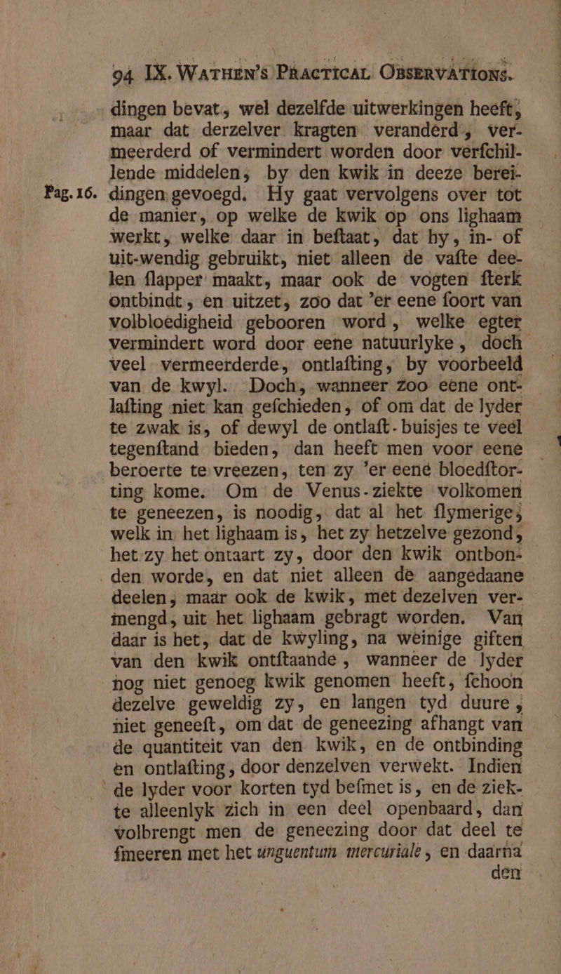 Pag. 16. dingen bevat, wel dezelfde uitwerkingen heeft, maar dat derzelver kragten veranderd, ver- meerderd of vermindert worden door verfchil- lende middelen; by den kwik in deeze berei- dingen, gevoegd. Hy gaat vervolgens over tot de manier, op welke de kwik op ons lighaam werkt, welke daar in beftaat, dat hy, in- of uit-wendig gebruikt, niet alleen de vafte dee- len flapper maakt, maar ook de vogten fterk ontbindt, en uitzet, zoo dat ’er eene foort van volbloedigheid gebooren word, welke egter vermindert word door eene natuurlyke , doch veel vermeerderde, ontlafting, by voorbeeld van de kwyl. Doch, wanneer Zoo eene ont- lafting niet kan gefchieden, of om dat de lyder te zwak is, of dewyl de ontlaft- buisjes te veel tegenftand bieden, dan heeft men voor eene beroerte te vreezen, ten zy 'er eené bloedftor- ting kome, Om de Venus-ziekte volkomen te geneezen, is noodig, dat al het flymeriges welk in. het lighaam is, het zy hetzelve gezond; het zy het ontaart zy, door den kwik ontbon- den worde, en dat niet alleen de aangedaane deelen ; maar ook de kwik, met dezelven ver- inengd, uit het lighaam gebragt worden. Van daar is het, dat de kwyling, na weinige giften van den kwik ontftaande , wanneer de Iyder hog niet genoeg kwik genomen heeft, fchoon dezelve geweldig zy, en langen tyd duure, niet geneeft, om dat de geneezing afhangt van de quantiteit van den kwik, en de ontbinding en ontlafting, door denzelven verwekt. Indien te alleenlyk zich in een deel openbaard, dan volbrengt men de geneezing door dat deel te fmeeren met het wrguentum mercuriale , en daarna den