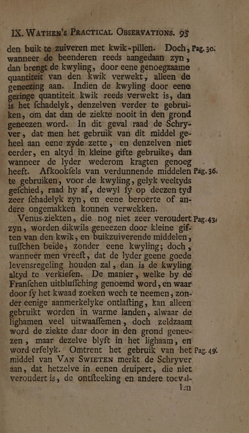 E B Watien’s) PRACTICAL OBSERVATIONS. Ö$ den buik te-zuiveren met kwik-=pillen. Doch, Pag. 30: wanneer de beenderen reeds aangedaan zyn , dan brengt de kwyling, door eene genoegzaame quantiteit van den. kwik verwekt, alleen de geneezing aan. Indien de kwyling door eene inge quantiteit kwik reeds verwekt is, dan js het fchadelyk, denzelven verder te gebrui- „ken, om dat dan de ziekte nooit in den grond geneezen word. In dit geval raad de Schry- „ver, dat men het gebruik van dit middel ge- heel aan eene-zyde-zette , en denzelven niet ‚eerder, en altyd in kleine gifte gebruike; dan wanneer de lyder wederom kragten genoeg heeft. Afkookfels van verdunnende middelen Pâg. 36: te gebruiken, voor de kwyling, gelyk veeltyds gefchied, raad hy af, dewyl fy op deezen tyd zeer fchadelyk zyn, en eene beroerte of an- dere ongemakken konnen verwekken. ___Venus-ziekten; die nog niet zeer veroudert Pag:434 zyn, worden dikwils. geneezen door kleine gif ten van den kwik; en buikzuiverende middelen , tuffchen beide, zonder eene kwyling; doch ; „ wanneêr men vreeft, dat de lyder geene goede levensregeling houden zal ‚dan is de kwyling altyd te verkiefen. De manier; welke by de Franfchen uitbluffching genoemd word „en waar door fy het kwaad zoeken wech te neemen ; zon- der,eenige aanmerkelyke ontlafting, kan alleen gebruikt worden in warme landen, alwaar de lighamen veel uitwaaflemen , doch zeldzaam word de ziekte daar door in-den grond genee- zen , maar dezelve blyft in het lighaam, en _worderfelyk. Omtrent het gebruik van ‘het Pag. 49. __middel van VAN SwieTEN merkt de Schryver _äan, dat hetzelve in eenen druipert, die niet veroudert is, de ontfteeking en andere toeval- | ten IJ