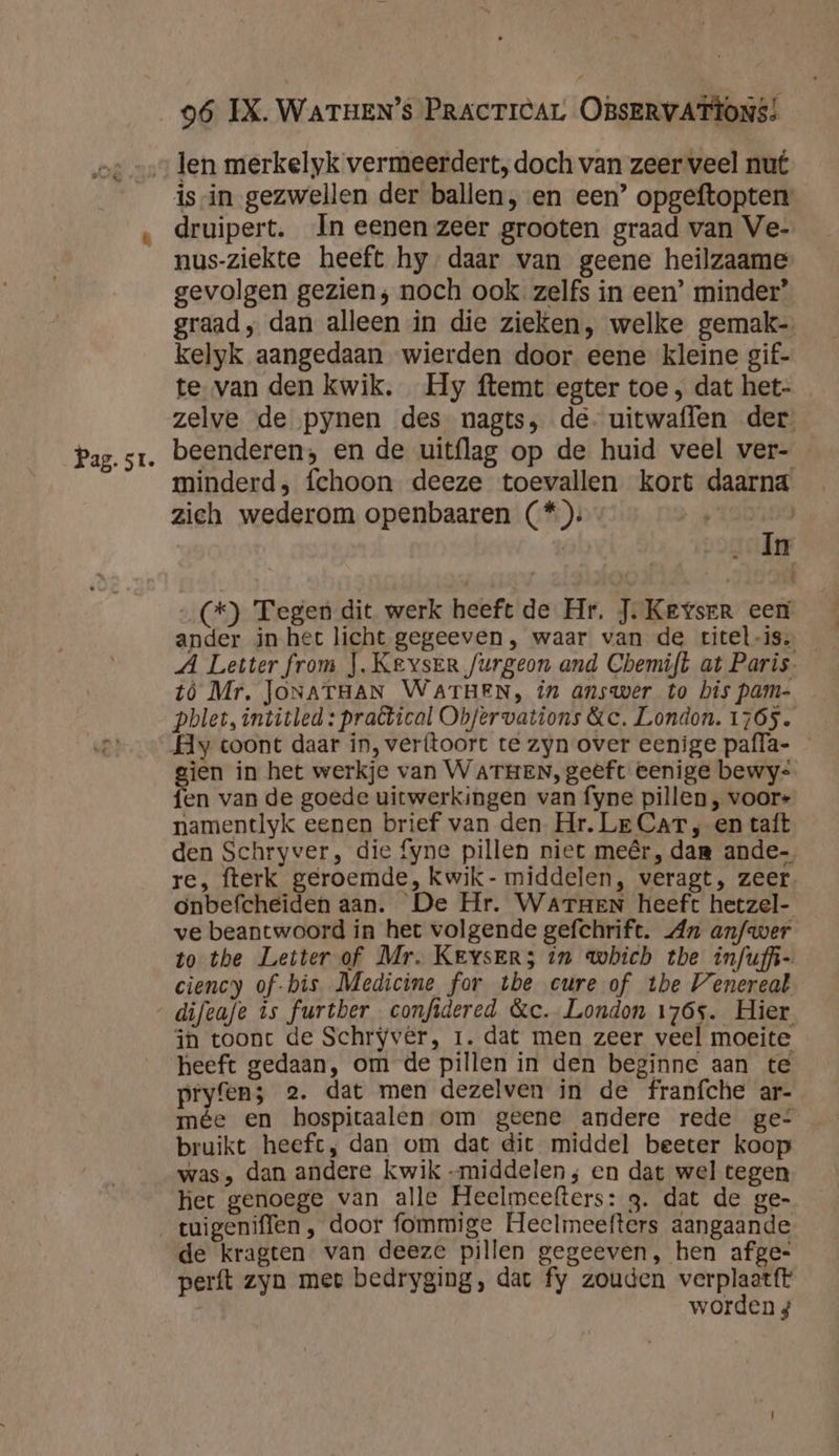 Pag. st. is-in gezwellen der ballen, en een’ opgeftopten druipert. In eenen zeer grooten graad van Ve- nus-ziekte heeft hy daar van geene heilzaame gevolgen gezien; noch ook zelfs in een’ minder” graad, dan alleen in die zieken, welke gemak- kelyk aangedaan wierden door eene kleine gif- te. van den kwik. Hy ftemt egter toe , dat het- zelve de pynen des nagts, de. uitwaflen der beenderen; en de uitflag op de huid veel ver- minderd, fchoon deeze toevallen kort daarna zich wederom openbaaren (*): | | In (+) Tegen dit werk heeft de Hr. J. Keyser een ander in het licht gegeeven, waar van de rtitel-iss _ A Letter from }. Keyser furgeon and Cbemift at Paris- tó Mr, JONATHAN WATHEN, in answer to bis pam- pblet, intitled : practical Obfervations &c. London. 1765. Hy toont daar in, verftoort te zyn over eenige pafla- — gien in het werkje van WATHEN, geeft eenige bewys fen van de goede uitwerkingen van fyne pillen , voor- namentlyk eenen brief van den Hr. Le CAT ; en taft den Schryver, die fyne pillen niet meêr, dam ande re, fterk geroemde, kwik- middelen, veragt, zeer onbefcheiden aan. De Hr. Warzen heeft hetzel- ve beantwoord in het volgende gefchrift. An anfwer to the Letter of Mr. Keysers in which the infufi- ciency of-bis Medicine for the cure of the Venereal in toont de Schryvêr, 1. dat men zeer veel moeite heeft gedaan, om de pillen in den beginne aan te pryfen; 2. dat men dezelven in de franíche ar- mée en hospitaalen om geene andere rede ge- bruikt heeft, dan om dat dit middel beeter koop was, dan andere kwik -middelen; en dat wel tegen het genoege van alle Heelmeefters: 3. dat de ge- de kragten van deeze pillen gegeeven, hen afge- perft zyn mee bedryging, dat fy zouden verplaatft worden 4