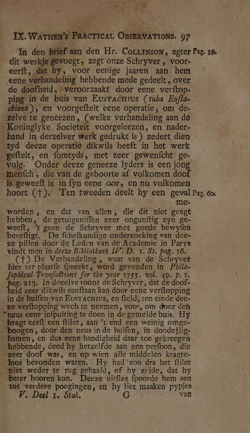 ' , gt 5 Am 0, — ‘ Ze kj p IX. WATHEN’s PRACTICAL OBSERVATIONS. 97 In den brief aan den Hr. Corrtnson, agter Pag. 59. dit werkje gevoegt, zegt onze Schryver , voor- eerft, dat hy, voor eenige jaaren aan hem eene verhandeling hebbende mede gedeelt , over de doofheid, veroorzaakt door eene verftop- ping in de buis van EusracHrus (tuba Eufta- chiana ), en voorgeftelt eene operatie; om de- zelve te genêezen, (welke verhandeling aan de _ Koninglyke Societeit voorgeleezen, en nader- hand in derzelver werk gedrukt is) zedert dien tyd deeze operatie dikwils heeft in het werk geftelt, en fomtyds, met zeer gewenícht ge- volg. Onder deeze geneeze Iyders is eer jong meních , die van de geboorte af volkomen doof is geweeft is in fyn eene aor, en nu volkomen hoort (f). Ten tweeden deelt hy een geval Pag. 6a: $ | me- „worden , en dat van allen, die dit niet geagt hebben, de getuigeniffen zeer ongunfítig zyn ge- weeft, ’t geen. de Schryver met goede bewyfen beveftigt. De fcheikundige onderzoeking van dee- ze pillen door de Leden van de Academie in Parys vindt men in deeze Bibliotheek IV.D. 1. St. pag. 16. (4) De Verhandeling , waar van de Schryver hier ter plaatfe fpreekt, word gevonden in Philò- fopbical Tranfabtions for the year 1755. wol. 49. p. 1. pag. 213. In dezelve toont de Schryver, dat de doof- eid zeer dikwils ontftaan kan door eene verftopping in de buifen van EusracnHius, en fteld, ten einde dee- ze verftopping wech te neemen, voor, om door de neus eene infpuiting te doen in de gemelde buis. Hy bragt eerft een ftilet, aan ’t end een weinig omge- boogen, doór den neus inde buifen, in doode}lig- hamen, en dus eene handigheid daar toe gekreegen hebbende, deed hy hetzelfde aan een perfoon, die zeer doof was, en op wien alle middelen kragte- Joos bevonden waren. Hy had ‘zoo dra het ftilet piet weder te rug gehaald, of hy zeide, dat hy Beter hooren kon. Deeze uitflag fpoorde hem aan tot verdere poogingen, ei hy liet maaken pypjes
