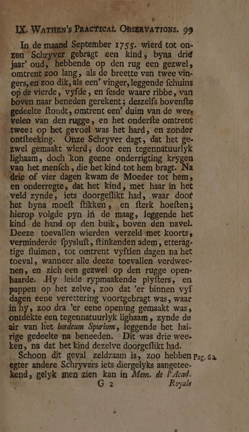 ei Rd #- y d ae, Li Tre in PRN , $ } es GR € IX. WATHEN’s PRACTICAL OBSERVATIONS. 99 Inde maand September 1755. wierd tot on- gen Schryver gebragt een kind; byna drie jaar’ oud, hebbende op den rug een gezwel, omtrent zoo lang, als de breette van twee vin- gers,en zoo dik, als een’ vinger, leggende fchuins op de vierde, vyfde, en fesde waare ribbe, van boven naar beneden gerekent ; deszelfs bovenfte deelte ftondt, omtrent een’ duim van de wers elen van den rugge, en het onderfte omtrent twee: op het gevoel was het hard, en zonder _ontfteeking. Onze Schryver dagt, dat het ge. „zwel gemaakt wierd; door een tegennatuurlyk _ lighaam, doch kon geene onderrigting krygen „van het meních , die het kind tot hem bragt. Na drie of vier dagen kwam de Moeder tot hem; en onderregte, dat het kind, met haar in he veld zynde, iets doorgeflikt had, waar doot het byna moeft flikken, en fterk hoeften; hierop volgde pyn if de maag, leggende het kind- de hand op den buik, boven den navel. Deeze toevallen wierden verzeld met koorts verminderde fpysluft, ftinkenden adem , etteräg- _ tige fluimen, tot omtrent vyftien dagen na het toeval, wanneer alle deeze toevallen verdwee- nen, en zich een gezwel op den rugge open- baarde. Hy leide rypmaakende plyfters, en pappen op het zelve, zoo dat ’er binnen vyf dagen eene verettering voortgebragt was, waar in hy, zoo dra ‘er eene opening gemaakt was, ontdekte een tegennatuurlyk lighaam „ zynde de air van het hordeum Spurium, leggende het hai- rige gedeelte na beneeden. Dit was drie wee. ken, na dat het kind dezelve doorgeflikt had. _ ‚Schoon dit geval zeldzaam is, zoo hebben pag. 64 egter andere Schryvers iets diergelyks aangetee- kend, gelyk men zien kan in Mem. de P Acad. ar G 2 Royale wa EK’: tv