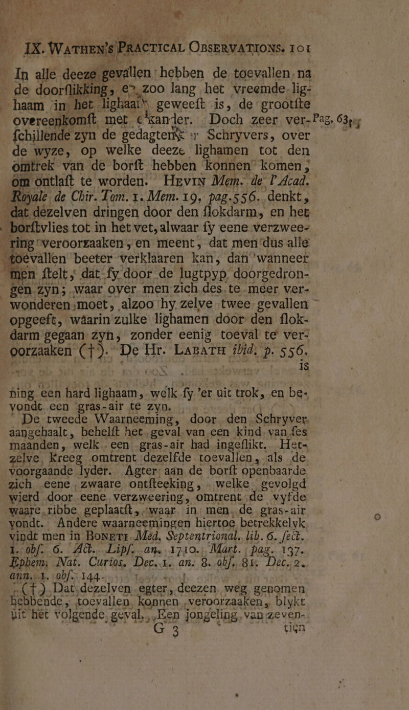 Db | , P df 4-1 H N A 4 7 r Î à k . s dd lÁ mx OWenenie Pederren. OBSERVATIONs. 1or _ In alle deeze gevallen: hebben de toevallen, na Ô » €, Zoo lang het vreemde lig: het lighaats geweeft is, de grootfte overe. met. C'kander. Doch zeer. ver-Pag, 63pg fchillende zyn de gedagtenk «+ Schryvers, over de wyze, op welke deeze lighamen tot den omtrek van de borft hebben konnen” komen ; om ontlaft te worden. Hrvin Mem. de PAcad, 4 toyale. de Chir. Tam. 1. Mem. 19, pag.556. denkt, it dezelven dringen door den flokdarm, en het ‚_borftvlies tot in het vet, alwaar fy eene verzwees ring’ veroorzaaken „en meent, dat men‘dus alle oevallen beeter verklaren kan; dan ‘wanneer an telt , „ dat- fy, door de lugtpyp. doorgedron- _gen Zyn; waar over men zich des, te meer ver- wonderen ‚moet, , alzoo ‘hy. zelve twee. gevallen — opgeeft, wäâarin zulke lighamen door den flok- darm gegaan Zyn, zonder eenig toeval te ver- | geraken, CH, De Ht. LABATH ibid, ? 556. j € is b hing een hard lighaam, eik fy’ er uit trok, en be; vondt een ‘gras-air te Zyn. De tweede Waarneeming, door den. Schryver. aangehaalt, behelft het geval. van een kind. van fes maanden, welk een: gras-air had ingeflikt. Het- elve, Kreeg omtrent dezelfde toevallen, als de voorgaande lyder. Agter: aan de borft openbaarde zich eene, zwaare ontfteeking, „ welke gevolgd wierd door eene verzweering, omtrent, de vyfde waare,ribbe geplaacft „waar in mende gras-air vondt. Andere waarneemingen hiertoe betrekkelyk vindt men in BoNerr.Med, Septentrional, lib. 6. feit. 1. obf. 6. Act. Lipf-_an. 1710. Mart. ‚ pag. 137. Epbem:; Nat. Caris Dee. I. an; 8. obf, 8m Deco, Ann.-…l. obf. 14 belet) Lat) edje ester, aan weg genomen bebbende toevallen konnen ‚veroorzaaken „ blykr uit het volgende, geval, „Een jongeling, van zeven. Cun tien