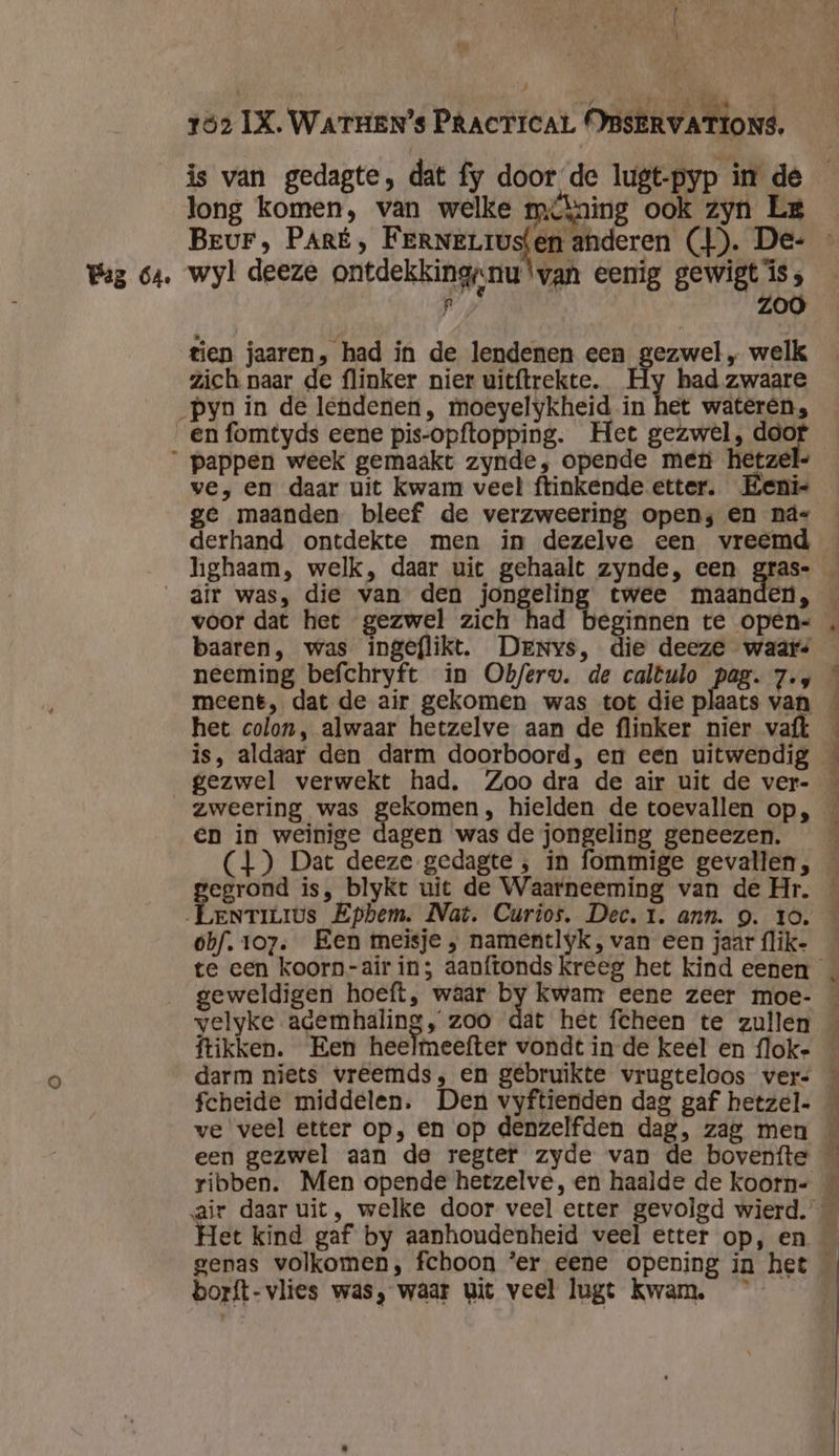 Baz 64. Î Ì long komen, van welke mikning ook zyn Le Beur, PARÉ, FERNELIUS wyl deeze ontdekking;nu ‘van eenig gewigt is ; jd Z tien jaaren, had in de lendenen een gezwel „ welk zich naar de flinker nier uitftrekte. Hy had zwaare en fomtyds eene pis-opftopping. Het gezwel, door ve, en daar uit kwam veel ftinkende etter. Eenis ge maanden bleef de verzweering open; en ná- derhand ontdekte men in dezelve een vreemd hghaam, welk, daar uit gehaalt zynde, een gras- voor dat het gezwel zich had beginnen te open- baaren, was ingeflikt. Denys, die deeze waar neeming befchryft in Ob/erv. de caltulo pag. 7.4 meent, dat de air gekomen was tot die plaats van het colon, alwaar hetzelve aan de flinker nier vaft is, aldaar den darm doorboord, en een uitwendig gezwel verwekt had, Zoo dra de air uit de ver- zweering was gekomen, hielden de toevallen op, en in weinige dagen was de jongeling geneezen. egrond is, blyKt uit de Waarneeming van de Hr. Perte Epbem. Nat. Curios, Dec, 1. ann. 9. 10. obf. 107. Een meisje , namentlyk, van een jaar {lik- geweldigen hoeft, waar by kwam eene zeer moe- ftikken. Een heelmeefter vondt in de keel en flok- darm niets vreemds, en gebruikte vrugteloos vers ribben. Men opende hetzelve, en haalde de koorn- Het kind gaf by aanhoudenheid veel etter op, en genas volkomen, fchoon ’er eene opening in het borft-vlies was, waar git veel lugt Kwam.