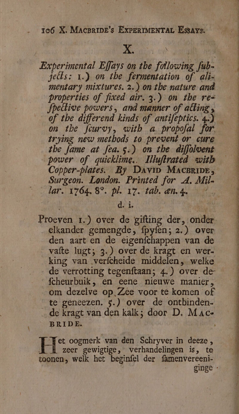 NEA od dell | Experimental Effays on the following fub- jedls: 1.) on the fermentation of ali- mentary mixtures. 2.) on the nature and properties of fixed air. 3.) on the res Jpeétive powers, and manner of alting , of the differend kinds of antifeptics.4) _ on the fcurvy, witb a propofal for. | trying new methods to prevent or cure | tbe fame at fea. 5.) on the diffolwent | power of quicklime.. llluftrated with | Copper-plates. By Davi MACBRIDE, Surgeon. London. Printed for A, Mil- lar. 1764. 8°. pl. 17. tab. en.4. *” Proeven 1.) over de gifting der, onder | elkander gemengde, fpyfen; 2.) over | den aart en de eigenfchappen van de vafte lugt; 3.) over de kragt en wer- j king van verfcheide middelen „ welke | de verrotting tegenftaan; 4.) over de- fcheurbuik, en eene nieuwe manier, om dezelve op,‚Zêe voor te komen of te geneezen. 5.) over de ontbinden- de kragt van den kalk; door D. Mace BRIDE. | Tet oogmerk van den Schryver in deeze , zeer gewigtige, verhandelingen is, te toonen, welk het beginfel der famenvereeni- ginge -
