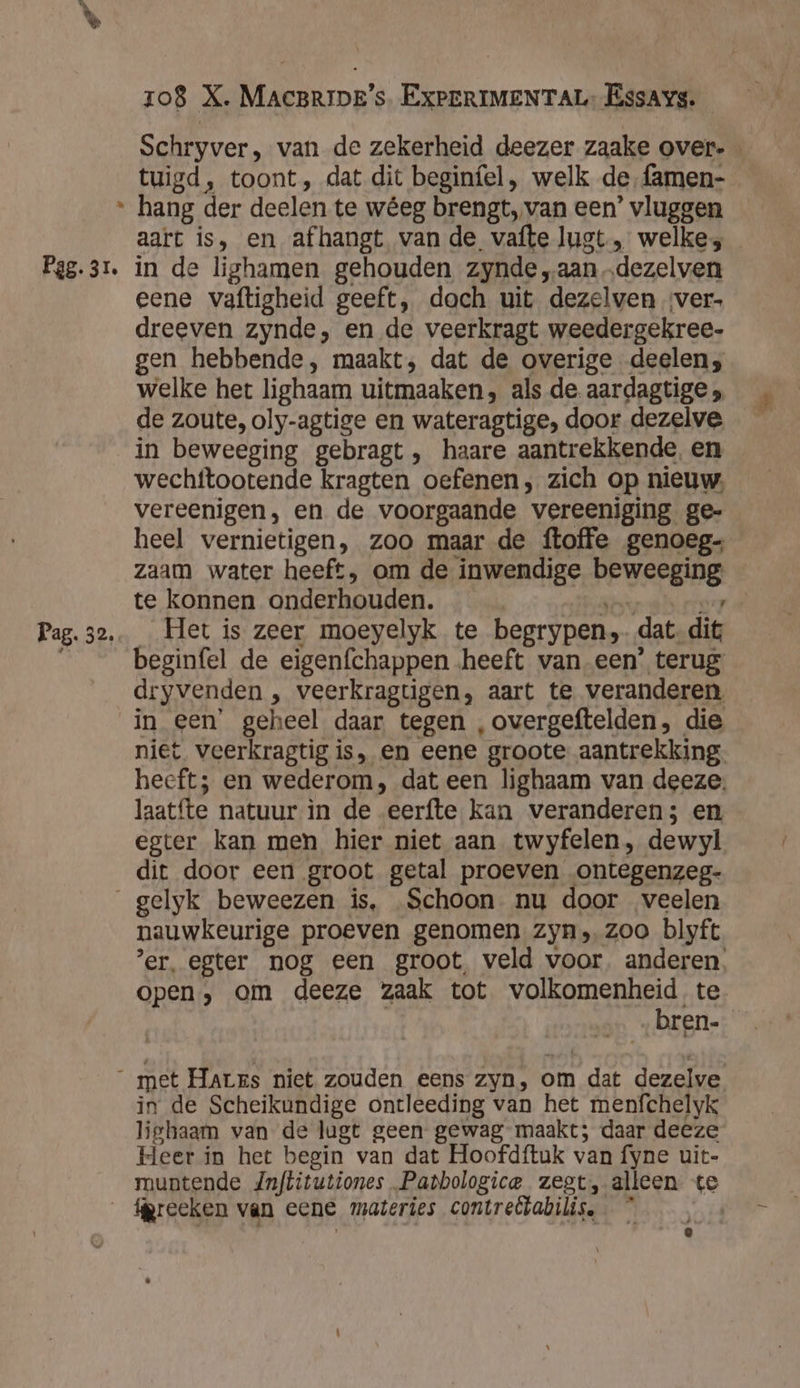 Ld Pag. 31. Pag. 32. 108 X. MACBRIDE's. EXPERIMENTAL: EssAys. Schryver, van de zekerheid deezer zaake over. tuigd, toont, dat dit beginfel, welk de, famen- hang der deelen te wêeg brengt, van een’ vluggen aart is, en afhangt van de vafte lugt „ welke; in de lighamen gehouden zynde „aan „dezelven eene vaftigheid geeft, dach uit dezelwven ver- dreeven zynde, en de veerkragt weedergekree- gen hebbende, maakt, dat de overige deelen; welke het lighaam uitmaaken, als de aardagtige ; de zoute, oly-agtige en wateragtige, door dezelve in beweeging gebragt, haare aantrekkende, en wechttootende kragten oefenen; zich op nieuw. vereenigen, en de voorgaande vereeniging ge- heel vernietigen, zoo maar de ftoffe genoeg Zaam water heeft, om de inwendige beweeging te konnen onderhouden. Ten 7 _ Het is zeer moeyelyk te begrypen,- dat dit beginfel de eigenfchappen heeft van een’ terug dryvenden , veerkragtigen, aart te veranderen in een’ geheel daar tegen ,overgeftelden, die niet veerkragtig is, en eene groote aantrekking. heeft; en wederom, dat een lighaam van deeze. laatfte natuur in de eerfte kan veranderen; en egter kan men hier niet aan twyfelen, dewyl dit door een groot getal proeven ontegenzeg- nauwkeurige proeven genomen zyn, zoo blyft ’er, egter nog een groot, veld voor, anderen, open, om deeze zaak tot volkomenheid te | bren- in de Scheikundige ontleeding van het menfchelyk liehaam van de lugt geen gewag maakt; daar deeze Heer in het begin van dat Hoofdftuk van fyne uit- muntende Jnftitutiones.Patbologice zegt, alleen te ‘preeken van eene materies contretlabilis. * Î &amp;
