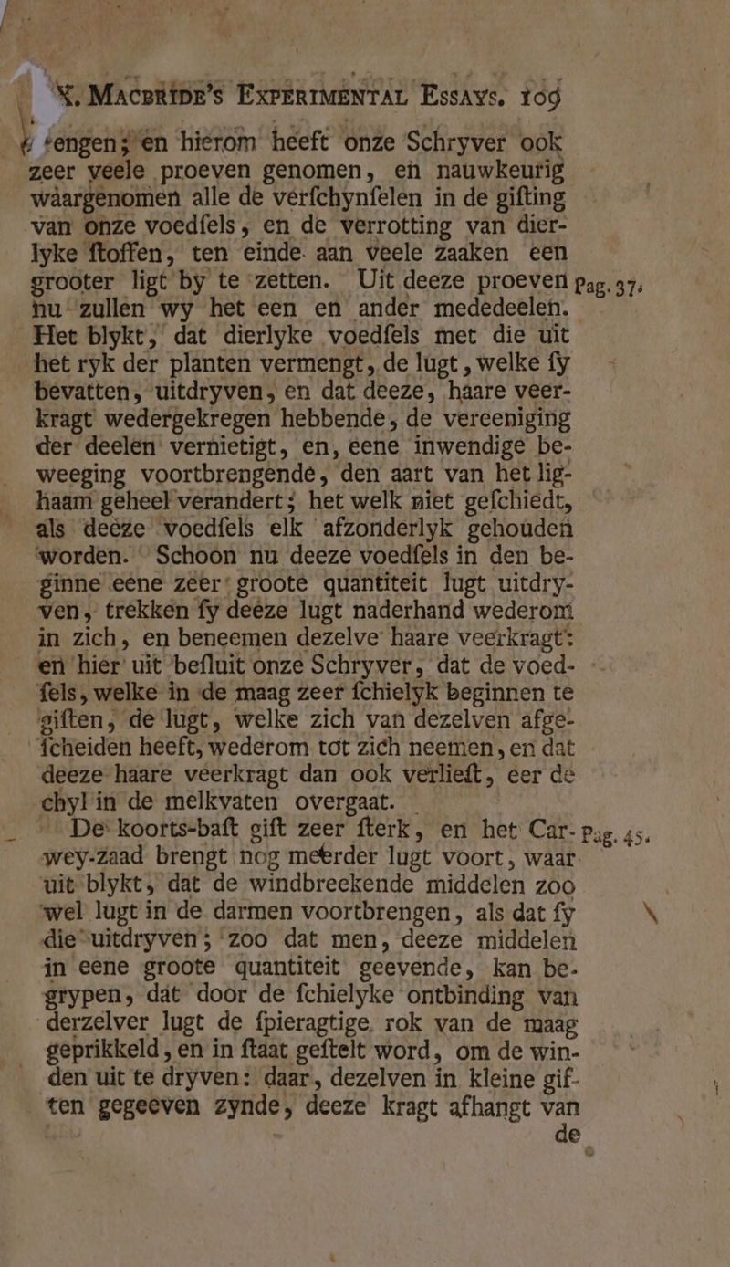| í tengens en hierom heeft onze ‘Schryver ook zeer veele proeven genomen, en nauwkeurig wâargenomen alle de verfchynfelen in de gifting van onze voedfels , en de verrotting van dier- Iyke ftoffen, ten einde. aan veele zaaken een grooter ligt by te zetten. Uit deeze proeven pap. 37, nu zullen wy het een en ander mededeelen. Het blykt, dat dierlyke voedfels met die uit het ryk der planten vermengt, de lugt , welke fy bevatten, uitdryven, en dat deeze, haare veer- kragt wedergekregen hebbende, de vereeniging der deelen vernietigt, en,‚ eene inwendige be- weeging voortbrengende, den aart van het lig- haam geheel verandert; het welk niet gefchiedt, als deêze voedfels elk afzonderlyk gehouden worden. “ Schoon nu deeze voedfels in den be- ginne eene zeer: groote quantiteit lugt uitdry- ven, trekken fy deeze lugt naderhand wederom in zich, en beneemen dezelve haare veerkragt: en hier uit befluit onze Schryver, dat de voed- fels , welke in «de maag zeer fchielyk beginnen te giften, de lugt, welke zich van dezelven afge- fcheiden heeft, wederom tot zich neemen, en dat deeze haare veerkragt dan ook verlieft, eer de chylin de melkvaten overgaat. _ De koorts-baft gift zeer fterk, en het Car- pag. 45. wey-Zaad brengt nog meerder lugt voort, waar. uit blykt, dat de windbreekende middelen zoo | ‘wel lugt in de darmen voortbrengen, als dat fy \ die“uitdryven; ‘zoo dat men, deeze middelen in eene groote quantiteit geevende, kan be- grypen, dät door de fchielyke ontbinding van derzelver lugt de fpieragtige, rok van de maag geprikkeld , en in ftaat geftelt word, om de win- den uit te dryven: daar, dezelven in kleine gif- ten gegeeven zynde, deeze kragt afhangt van ‘ de