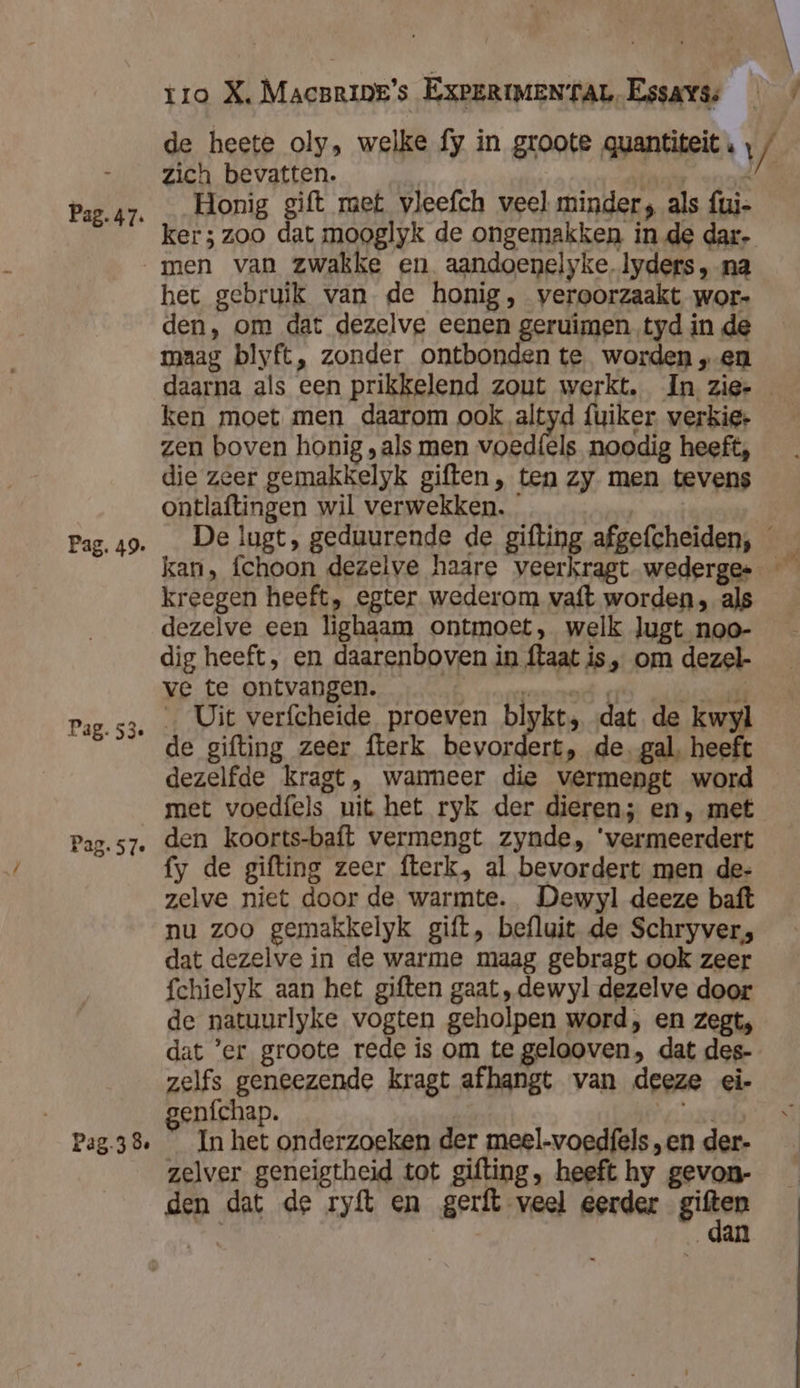 de heete oly, welke fy in groote guantiteit « , / -__zich bevatten. Penda Pag.47. „Honig gift met vleefch veel minder, als fui- ker; zoo dat mooglyk de ongemakken in de dar- men van zwakke en aandoenelyke. lyders, na het gebruik van de honig, veroorzaakt wor- den, om dat dezelve eenen geruimen tyd in de maag blyft, zonder ontbonden te. worden „en daarna als een prikkelend zout werkt. In zie- ken moet men daarom ookal fuiker. verkig: zen boven honig , als men voedíels noodig heeft, die zeer gemakkelyk giften, ten zy men tevens ontlaftingen wil verwekken. * | Pag. 49. „ De lugt, geduurende de gifting afgefcheiden, kan, fchoon dezelve haare veerkragt wederges — kreegen heeft, egter wederom vaft worden, als dezelve een lighaam ontmoet, welk Jugt noo- dig heeft, en daarenboven in ftaat is, om dezel- ve te ontvangen. Ninane hes add Pag.53. , Uit verfcheide proeven blykt, dat de kwyl 8 de gifting zeer fterk bevordert, de. gal, heeft dezelfde kragt, wanmeer die vermengt word met voedfels uit het ryk der dieren; en, met Pag.s7. den koorts-baft vermengt zynde, ‘vermeerdert fy de gifting zeer fterk, al bevordert men de- zelve niet door de warmte. Dewyl deeze baft nu zoo gemakkelyk gift, befluit de Schryver, dat dezelve in de warme maag gebragt ook zeer fchielyk aan het giften gaat ,dewyl dezelve door de natuurlyke vogten geholpen word, en zegt, dat 'er groote rede is om te gelooven, dat des- zelfs geneezende kragt afhangt van deeze ei- enfchap. | „steh Pag-38, _ In het onderzoeken der meel-voedfels „en der- zelver geneigtheid tot gifting, heeft hy gevon- den dat de ryft en gerft veel eerder sân