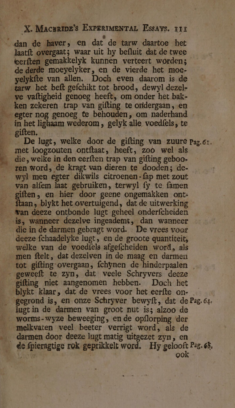_ X. Macsrips's ExPeriMeNTAL Essays. trr “ dan de haver, en dat de tarw daartoe het laatft overgaat; waar uit hy befluit dat de twee eerften gemakkelyk kunnen verteert worden; de derde moeyelyker, en de vierde het moe- yelykfte van allen. Doch even daarom is de tarw het beft gefchikt tot brood, dewyl dezel- ve vaftigheid genoeg heeft, om onder het bak- ken zekeren trap van gifting te oridergaan , en „ egter nog genoeg te behouden, om naderhand ín ka lighaam wederom, gelyk alle voedfels, te ĳ uiten, 5 De lugt, welke door de gifting van zuure pag.6r. met loogzouten ontftaat, heeft, zoo wel als die, welke in den eerften trap van gifting geboo- __ren word, de kragt van dieren te dooden; de- __wyl men egter dikwils citroenen -fap met zout van alfem laat gebruiken, terwyl fy te famen giften, en hier door geene ongemakken ont- __ftaan, blykt het overtuigend, dat de uitwerking Man deeze ontbonde lugt geheel onderfcheiden is, wanneer dezelve ingeadett, dan wanneer die in de darmen gebragt word. De vrees voor deeze fchaadelyke lugt, en de groote quantiteit, welke van de voedfels afgefcheiden word, als men ftelt, dat dezelven in de maag en darmen tot gifting overgaan, fchynen de hinderpaalen geweeft te zyn, dat veele Schryvers decze gifting niet aangenomen hebben. Doch het blykt klaar, dat de vrees voor het eerfte on- __ gegrond is, en onze Schryver bewyft, dat de Pag. 64. lugtin de darmen van groot nut is; alzoo de worms-wyze beweeging, en de opflorping ‘der melkvaten veel beeter verrigt word, als de ‚…_ darmen door deeze lugt matig uitgezet zyn, en de fpieragtige rok geprikkelt word. Hy oade Pag. 65, KRK, | ook \