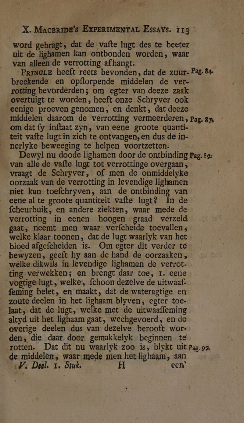 word gebragt, dat de vafte lugt des te beeter uit de lighamen kan ontbonden worden, waar __van alleen de verrotting af hangt. __PriNGLE heeft reets bevonden, dat de zuur Pag. 84: breekende en opflorpende middelen de ver- rotting bevorderden; om egter van deeze zaak overtuigt te worden, heeft onze Schryver ook eenige proeven genomen, en denkt, dat deeze middelen daarom de verrotting vermeerderen , Pag. 875 om dat fy inftaat zyn, van eene groote quanti- teit vafte lugt in zich te ontvangen, en dus de in- nerlyke beweeging te helpen voortzetten. Dewy] nu doode lighamen door de ontbinding Pag. 39: van alle de vafte lugt tot verrottinge overgaan ; vraagt de Schryver, of men de onmiddelyke oorzaak van de verrotting in levendige lighamen niet kan toefchryven, aan de ontbinding van eene al te groote quantiteit vafte lugt? In de fcheurbuik, en andere ziekten, waar mede de verrotting in eenen hoogen graad verzeld gaat, neemt men waar verfcheide toevallen s welke klaar toonen, dat de lugt waarlyk van het bloed afgefcheiden is. Om egter dit verder te _bewyzen, geeft hy aan de hand de oorzaaken ; welke dikwils in levendige lighamen de vetrot- ting verwekken; en brengt daar toe, 1. eene vogtigelugt, welke, fchoon dezelve de uitwaaf- feming belet, en maakt, dat de wateragtige en zoute deelen in het lighaam blyven, egter toe- laat, dat de lugt, welke met de uitwaafleming altyd uit het lighaam gaat, wechgevoerd,; en de overige deelen dus van dezelve berooft wor- den, die daar door gemakkelyk beginnen te rotten. Dat dit nu waarlyk zoo is, blykt uit päg. a, de middelen, waar mede men het lighagm, aan Vs Deel. 1. Stuk. H een’