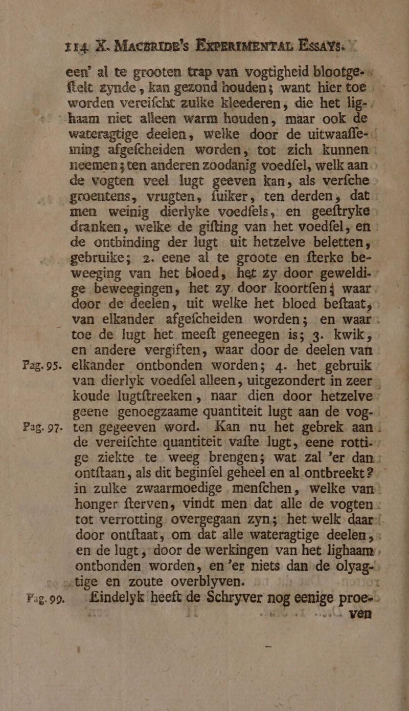 een’ al te grooten trap van vogtigheid blootge-« ftelt zynde , kan gezond houden; want hier toe « - worden vereifcht zulke kleederen; die het lig-, -haam niet alleen warm houden, maar ook de wateragtige deelen, welke door de uitwaafle- ming afgefcheiden worden, tot zich kunnen: neemen 3 ten anderen zoodanig voedfel, welk aan de vogten veel lugt geeven kan, als verfche » groentens, vrugten, fuiker, ten derden, dat men weinig dierlyke voedfels, en geeftryke dranken, welke de gifting van het voedfel, en de ontbinding der lugt uit hetzelve beletten, gebruike; 2. eene al te groote en fterke be- weeging van het bloed, het zy door geweldi.» ge beweegingen, het zy door koortfenj waar. door de deelen, uit welke het bloed beftaat; van elkander afgefcheiden worden; en waar: toe de lugt het meeft geneegen iss 3. kwik, en andere vergiften, waar door de deelen van P2g.95. elkander ontbonden worden; 4. ‘het gebruik van dierlyk voedfel alleen , uitgezondert in zeer koude lugtftreeken , naar dien door hetzelve- geene genoegzaame quantiteit lugt aan de vog-. Pag.97- ten gegeeven word. Kan nu het gebrek aan: de vereifchte quantiteit vafte lugt, eene rotti- ge ziekte te weeg brengen; wat zal ’er dan: ontftaan , als dit beginfel geheel en al ontbreekt 2 in zulke zwaarmoedige menfchen, welke van: honger fterven, vindt men dat alle de vogten tot verrotting overgegaan zyn; het welk daar door ontftaat, om dat alle wateragtige deelen , en de lugt ‚door de werkingen van het lighaam , ontbonden worden, en ‘er niets dan de olyag- „tige en zoute overblyven. î Pug.99. __Eindelyk heeft de Schryver nog eenige proes éi 8 Ra el vv VOR
