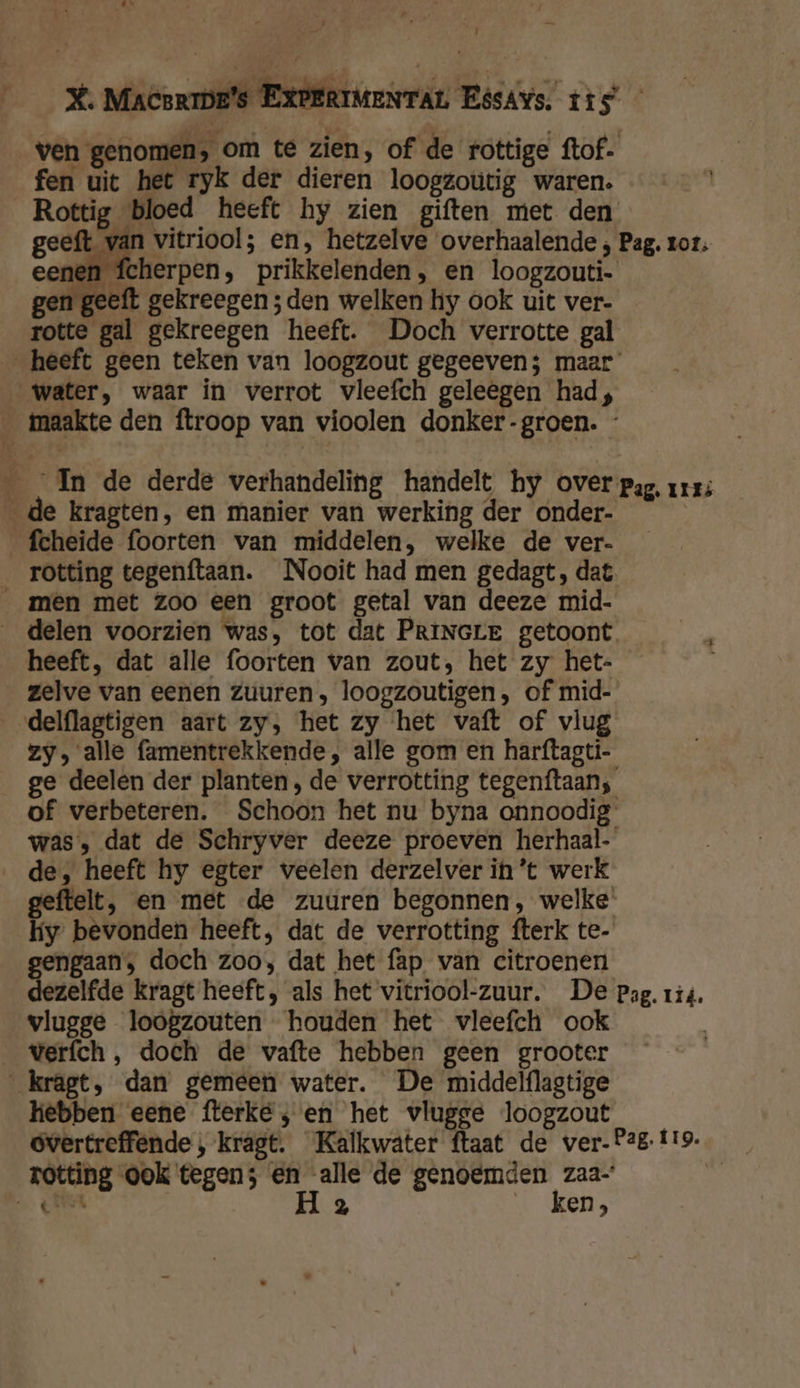 re. X. MacsriDe's EXPERIMENTAL EésAys. tis — ven genomen, om te zien, of de rottige ftof. fen uit het ryk der dieren loogzoutig waren. Rottig bloed heeft hy zien giften met den geeft van vitriool; en, hetzelve overhaalende ; Pag, zor n fcherpen, prikkelenden, en loogzouti- gen geeft gekreegen ; den welken hy ook uit ver- rotte gal gekreegen heeft. Doch verrotte gal heeft geen teken van loogzout gegeeven; maar water, waar in verrot vleefch geleegen had, _maakte den ftroop van vioolen donker-groen. - ___In de derde verhandeling handelt hy over pag, urrs de kragten, en manier van werking der onder- _fcheide foorten van middelen, welke de ver- _ rotting tegenftaan. Nooit had men gedagt, dat „men met Zoo een groot getal van deeze mid- _ delen voorzien was, tot dat PRINGLE getoont heeft, dat alle foorten van zout, het zy het- zelve van eenen zuuren, loogzoutigen, of mid- _delflagtigen aart zy, het zy het vaft of vlug zy, alle famentrekkende, alle gom en harftagti- ge deelen der planten, de verrotting tegenftaan, of verbeteren. Schoon het nu byna onnoodig was, dat de Schryver deeze proeven herhaal- „de, heeft hy egter veelen derzelver in't werk geftelt, en met de zuuren begonnen, welke. hy bevonden heeft, dat de verrotting fterk te- an, doch zoo, dat het fap van citroenen dezelfde kragt heeft, als het vitriool-zuur. De pag. 114. vlugge loogzouten houden het vleefch ook | verfch, doch de vafte hebben geen grooter kragt, dan gemeen water. De middelflagtige hebben eene fterke; en het vlugge loogzout óvertreffende , kragt. Kalkwater ftaat de ver- Pag. £19. rotting ook tegen; en alle de genoemden zaa- 8 OK Sh H 2 | ken,