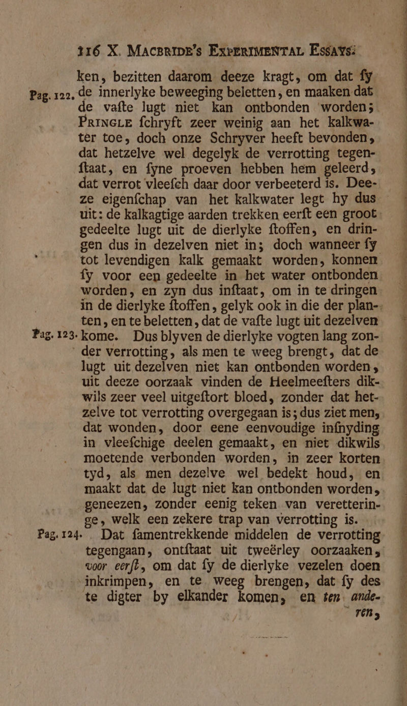 Pag. 123. 116 X. MACBRIDE’s ExPERIMENTAL Essays: ken, bezitten daarom deeze kragt, om dat fy de innerlyke beweeging beletten, en maaken dat e vafte lugt niet kan ontbonden worden; PrineLe fchryft zeer weinig aan het kalkwa- ter toe, doch onze Schryver heeft bevonden; dat hetzelve wel degelyk de verrotting tegen- ftaat, en fyne proeven hebben hem geleerd; dat verrot ‘vleefch daar door verbeeterd is. Dee- uit: de kalkagtige aarden trekken eerft een groot gedeelte lugt uit de dierlyke ftoffen, en drin- gen dus in dezelven niet in; doch wanneer fy fy voor een gedeelte in het water ontbonden worden, en zyn dus inftaat, om in te dringen ten, en te beletten , dat de vafte lugt uit dezelven kome. Dus blyven de dierlyke vogten lang zon- Pag. 124 lugt uit dezelven niet kan ontbonden worden ; uit deeze oorzaak vinden de Heelmeefters dik- wils zeer veel uitgeftort bloed, zonder dat het- zelve tot verrotting overgegaan is; dus ziet men; dat wonden, door eene eenvoudige infnyding in vleefchige deelen gemaakt, en niet dikwils moetende verbonden worden, in zeer korten tyd, als men dezelve wel bedekt houd, en maakt dat de lugt niet kan ontbonden worden; geneezen, zonder eenig teken van veretterin- ge, welk een zekere trap van verrotting is. Dat famentrekkende middelen de verrotting tegengaan, ontftaat uit tweërley oorzaaken;, voor eerfl, om dat fy de dierlyke vezelen doen inkrimpen, en te weeg brengen, dat fy des te digter by elkander komen, en ten. ande- rens EE den &gt; leet ei en